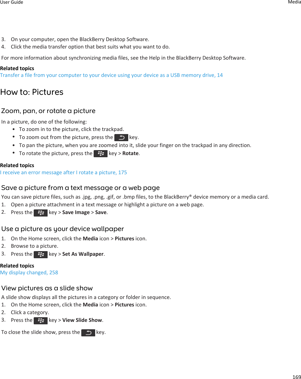 3. On your computer, open the BlackBerry Desktop Software.4. Click the media transfer option that best suits what you want to do.For more information about synchronizing media files, see the Help in the BlackBerry Desktop Software.Related topicsTransfer a file from your computer to your device using your device as a USB memory drive, 14How to: PicturesZoom, pan, or rotate a pictureIn a picture, do one of the following:• To zoom in to the picture, click the trackpad.•To zoom out from the picture, press the   key.• To pan the picture, when you are zoomed into it, slide your finger on the trackpad in any direction.•To rotate the picture, press the   key &gt; Rotate.Related topicsI receive an error message after I rotate a picture, 175Save a picture from a text message or a web pageYou can save picture files, such as .jpg, .png, .gif, or .bmp files, to the BlackBerry® device memory or a media card.1. Open a picture attachment in a text message or highlight a picture on a web page.2. Press the   key &gt; Save Image &gt; Save.Use a picture as your device wallpaper1. On the Home screen, click the Media icon &gt; Pictures icon.2. Browse to a picture.3. Press the   key &gt; Set As Wallpaper.Related topicsMy display changed, 258View pictures as a slide showA slide show displays all the pictures in a category or folder in sequence.1. On the Home screen, click the Media icon &gt; Pictures icon.2. Click a category.3. Press the   key &gt; View Slide Show.To close the slide show, press the   key.User Guide Media169