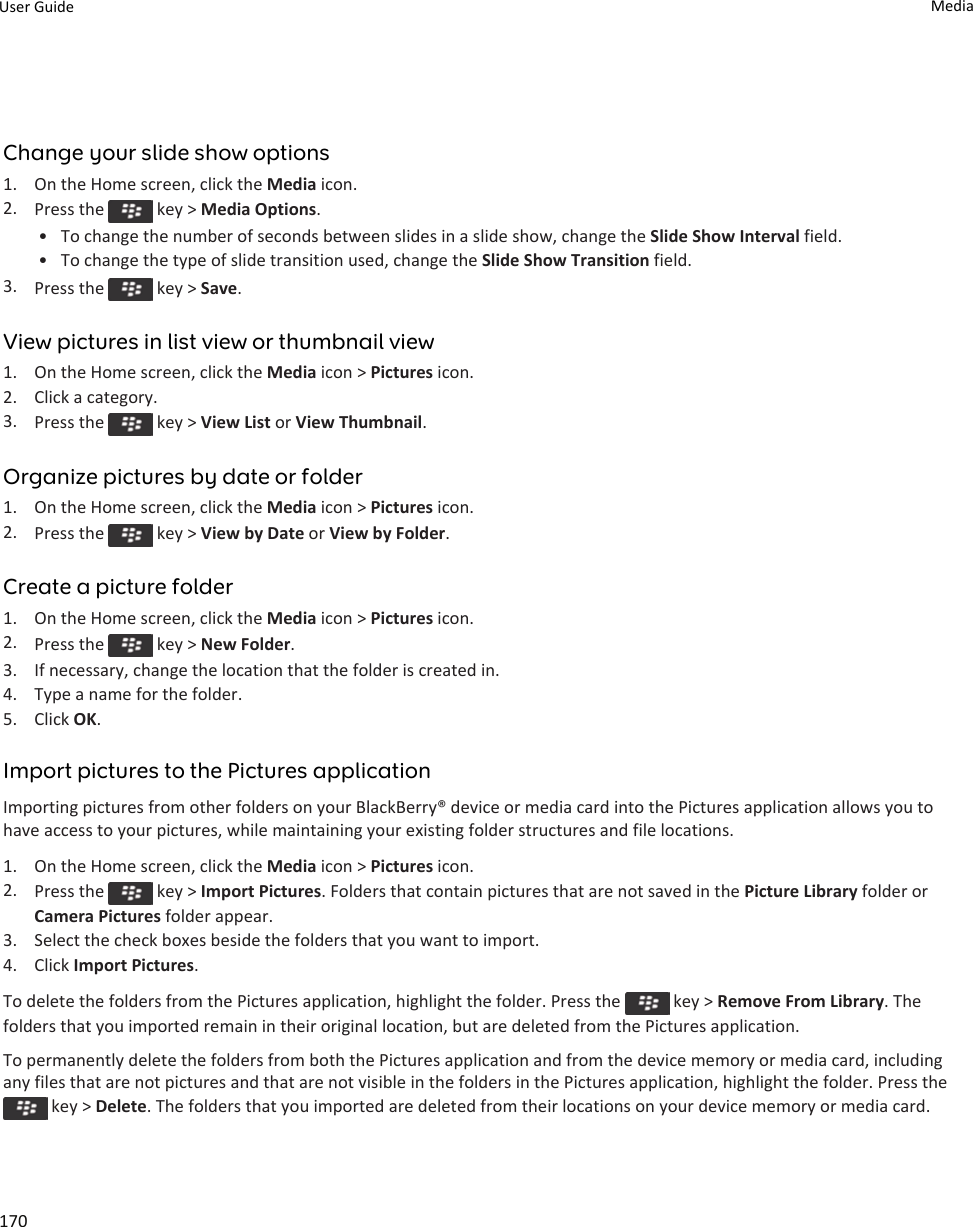 Change your slide show options1. On the Home screen, click the Media icon.2. Press the   key &gt; Media Options.• To change the number of seconds between slides in a slide show, change the Slide Show Interval field.• To change the type of slide transition used, change the Slide Show Transition field.3. Press the   key &gt; Save.View pictures in list view or thumbnail view1. On the Home screen, click the Media icon &gt; Pictures icon.2. Click a category.3. Press the   key &gt; View List or View Thumbnail.Organize pictures by date or folder1. On the Home screen, click the Media icon &gt; Pictures icon.2. Press the   key &gt; View by Date or View by Folder.Create a picture folder1. On the Home screen, click the Media icon &gt; Pictures icon.2. Press the   key &gt; New Folder.3. If necessary, change the location that the folder is created in.4. Type a name for the folder.5. Click OK.Import pictures to the Pictures applicationImporting pictures from other folders on your BlackBerry® device or media card into the Pictures application allows you to have access to your pictures, while maintaining your existing folder structures and file locations.1. On the Home screen, click the Media icon &gt; Pictures icon.2. Press the   key &gt; Import Pictures. Folders that contain pictures that are not saved in the Picture Library folder or Camera Pictures folder appear.3. Select the check boxes beside the folders that you want to import.4. Click Import Pictures.To delete the folders from the Pictures application, highlight the folder. Press the   key &gt; Remove From Library. The folders that you imported remain in their original location, but are deleted from the Pictures application.To permanently delete the folders from both the Pictures application and from the device memory or media card, including any files that are not pictures and that are not visible in the folders in the Pictures application, highlight the folder. Press the  key &gt; Delete. The folders that you imported are deleted from their locations on your device memory or media card.User Guide Media170