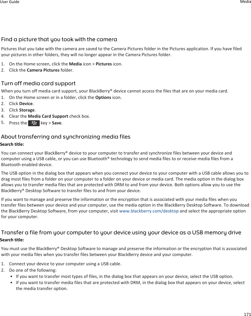 Find a picture that you took with the cameraPictures that you take with the camera are saved to the Camera Pictures folder in the Pictures application. If you have filed your pictures in other folders, they will no longer appear in the Camera Pictures folder.1. On the Home screen, click the Media icon &gt; Pictures icon.2. Click the Camera Pictures folder.Turn off media card supportWhen you turn off media card support, your BlackBerry® device cannot access the files that are on your media card.1. On the Home screen or in a folder, click the Options icon.2. Click Device.3. Click Storage.4. Clear the Media Card Support check box.5. Press the   key &gt; Save.About transferring and synchronizing media filesSearch title: You can connect your BlackBerry® device to your computer to transfer and synchronize files between your device and computer using a USB cable, or you can use Bluetooth® technology to send media files to or receive media files from a Bluetooth enabled device.The USB option in the dialog box that appears when you connect your device to your computer with a USB cable allows you to drag most files from a folder on your computer to a folder on your device or media card. The media option in the dialog box allows you to transfer media files that are protected with DRM to and from your device. Both options allow you to use the BlackBerry® Desktop Software to transfer files to and from your device.If you want to manage and preserve the information or the encryption that is associated with your media files when you transfer files between your device and your computer, use the media option in the BlackBerry Desktop Software. To download the BlackBerry Desktop Software, from your computer, visit www.blackberry.com/desktop and select the appropriate option for your computer.Transfer a file from your computer to your device using your device as a USB memory driveSearch title: You must use the BlackBerry® Desktop Software to manage and preserve the information or the encryption that is associated with your media files when you transfer files between your BlackBerry device and your computer.1. Connect your device to your computer using a USB cable.2. Do one of the following:• If you want to transfer most types of files, in the dialog box that appears on your device, select the USB option.• If you want to transfer media files that are protected with DRM, in the dialog box that appears on your device, select the media transfer option.User Guide Media171
