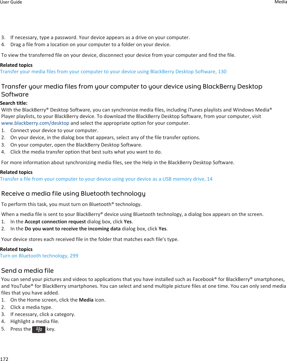 3. If necessary, type a password. Your device appears as a drive on your computer.4. Drag a file from a location on your computer to a folder on your device.To view the transferred file on your device, disconnect your device from your computer and find the file.Related topicsTransfer your media files from your computer to your device using BlackBerry Desktop Software, 130Transfer your media files from your computer to your device using BlackBerry Desktop SoftwareSearch title: With the BlackBerry® Desktop Software, you can synchronize media files, including iTunes playlists and Windows Media® Player playlists, to your BlackBerry device. To download the BlackBerry Desktop Software, from your computer, visit www.blackberry.com/desktop and select the appropriate option for your computer.1. Connect your device to your computer.2. On your device, in the dialog box that appears, select any of the file transfer options.3. On your computer, open the BlackBerry Desktop Software.4. Click the media transfer option that best suits what you want to do.For more information about synchronizing media files, see the Help in the BlackBerry Desktop Software.Related topicsTransfer a file from your computer to your device using your device as a USB memory drive, 14Receive a media file using Bluetooth technologyTo perform this task, you must turn on Bluetooth® technology.When a media file is sent to your BlackBerry® device using Bluetooth technology, a dialog box appears on the screen.1. In the Accept connection request dialog box, click Yes.2. In the Do you want to receive the incoming data dialog box, click Yes.Your device stores each received file in the folder that matches each file&apos;s type.Related topicsTurn on Bluetooth technology, 299Send a media fileYou can send your pictures and videos to applications that you have installed such as Facebook® for BlackBerry® smartphones, and YouTube® for BlackBerry smartphones. You can select and send multiple picture files at one time. You can only send media files that you have added.1. On the Home screen, click the Media icon.2. Click a media type.3. If necessary, click a category.4. Highlight a media file.5. Press the   key.User Guide Media172