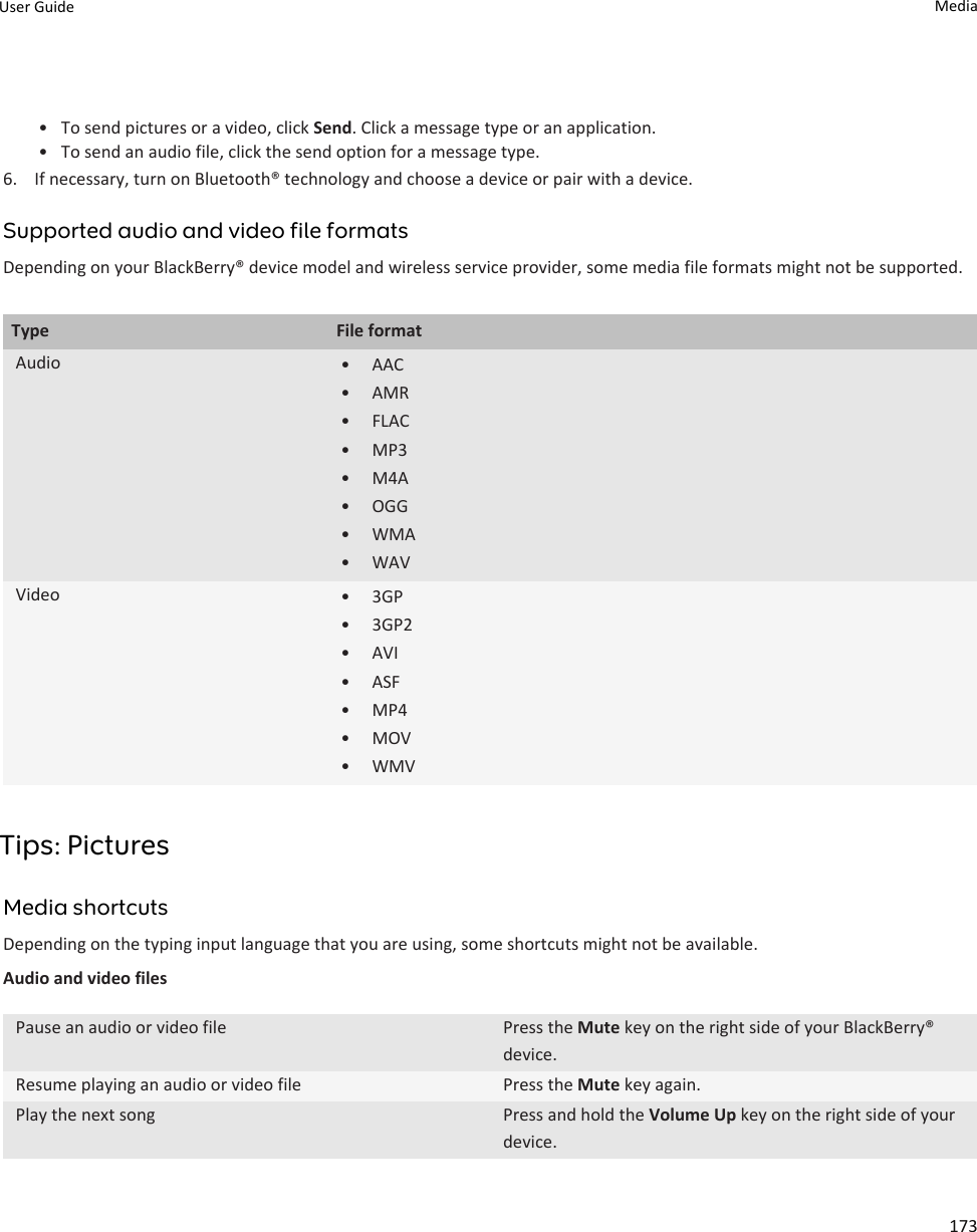 • To send pictures or a video, click Send. Click a message type or an application.• To send an audio file, click the send option for a message type.6. If necessary, turn on Bluetooth® technology and choose a device or pair with a device.Supported audio and video file formatsDepending on your BlackBerry® device model and wireless service provider, some media file formats might not be supported.Type File formatAudio • AAC• AMR• FLAC• MP3• M4A• OGG• WMA• WAVVideo • 3GP• 3GP2• AVI• ASF• MP4• MOV• WMVTips: PicturesMedia shortcutsDepending on the typing input language that you are using, some shortcuts might not be available.Audio and video filesPause an audio or video file Press the Mute key on the right side of your BlackBerry® device.Resume playing an audio or video file Press the Mute key again.Play the next song Press and hold the Volume Up key on the right side of your device.User Guide Media173