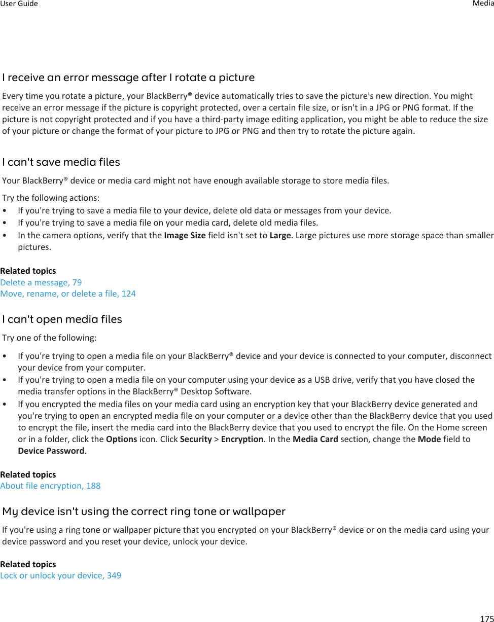I receive an error message after I rotate a pictureEvery time you rotate a picture, your BlackBerry® device automatically tries to save the picture&apos;s new direction. You might receive an error message if the picture is copyright protected, over a certain file size, or isn&apos;t in a JPG or PNG format. If the picture is not copyright protected and if you have a third-party image editing application, you might be able to reduce the size of your picture or change the format of your picture to JPG or PNG and then try to rotate the picture again.I can&apos;t save media filesYour BlackBerry® device or media card might not have enough available storage to store media files.Try the following actions:• If you&apos;re trying to save a media file to your device, delete old data or messages from your device.• If you&apos;re trying to save a media file on your media card, delete old media files.• In the camera options, verify that the Image Size field isn&apos;t set to Large. Large pictures use more storage space than smaller pictures.Related topicsDelete a message, 79Move, rename, or delete a file, 124I can&apos;t open media filesTry one of the following:• If you&apos;re trying to open a media file on your BlackBerry® device and your device is connected to your computer, disconnect your device from your computer.• If you&apos;re trying to open a media file on your computer using your device as a USB drive, verify that you have closed the media transfer options in the BlackBerry® Desktop Software.• If you encrypted the media files on your media card using an encryption key that your BlackBerry device generated and you&apos;re trying to open an encrypted media file on your computer or a device other than the BlackBerry device that you used to encrypt the file, insert the media card into the BlackBerry device that you used to encrypt the file. On the Home screen or in a folder, click the Options icon. Click Security &gt; Encryption. In the Media Card section, change the Mode field to Device Password.Related topicsAbout file encryption, 188My device isn&apos;t using the correct ring tone or wallpaperIf you&apos;re using a ring tone or wallpaper picture that you encrypted on your BlackBerry® device or on the media card using your device password and you reset your device, unlock your device.Related topicsLock or unlock your device, 349User Guide Media175