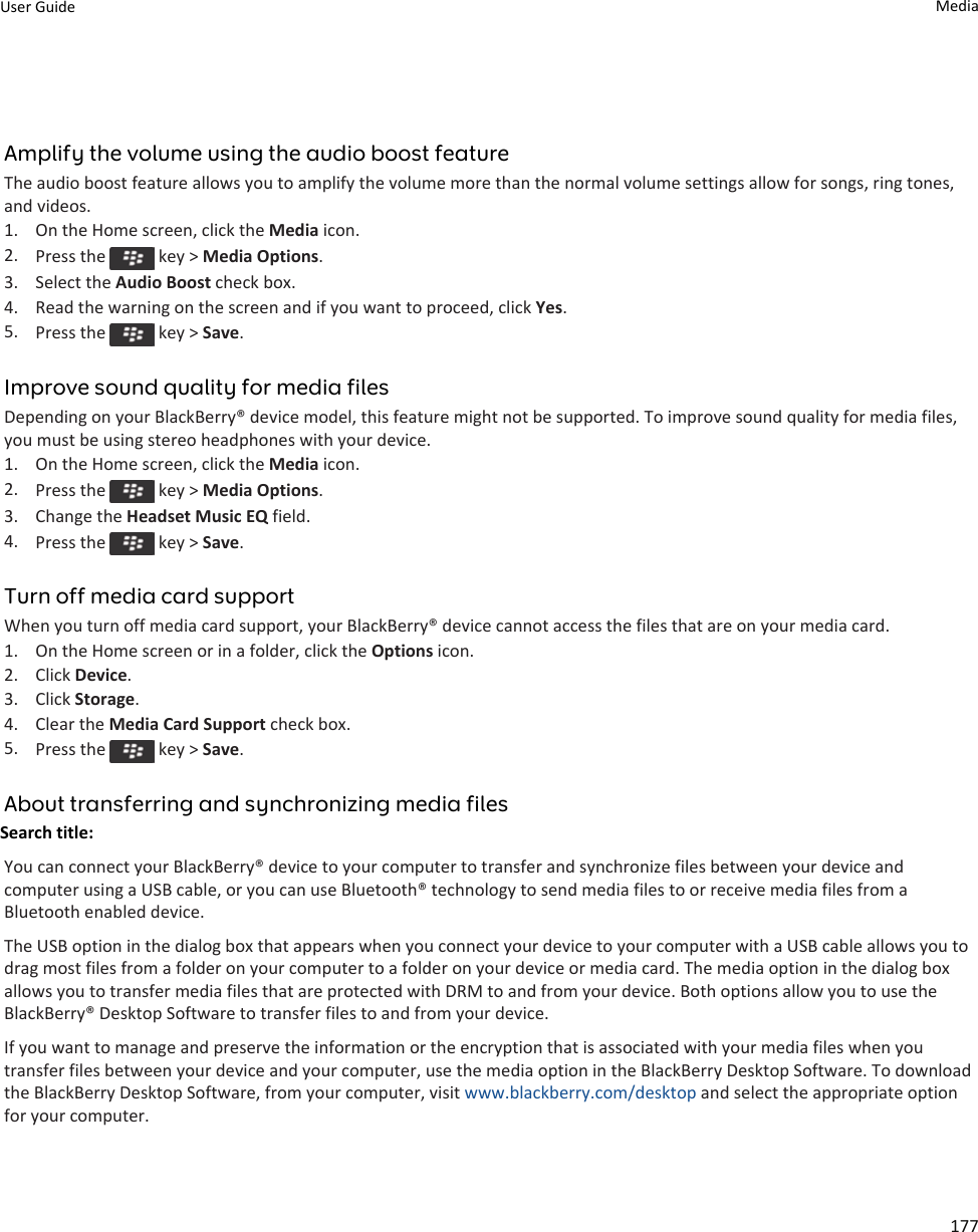 Amplify the volume using the audio boost featureThe audio boost feature allows you to amplify the volume more than the normal volume settings allow for songs, ring tones, and videos.1. On the Home screen, click the Media icon.2. Press the   key &gt; Media Options.3. Select the Audio Boost check box.4. Read the warning on the screen and if you want to proceed, click Yes.5. Press the   key &gt; Save.Improve sound quality for media filesDepending on your BlackBerry® device model, this feature might not be supported. To improve sound quality for media files, you must be using stereo headphones with your device.1. On the Home screen, click the Media icon.2. Press the   key &gt; Media Options.3. Change the Headset Music EQ field.4. Press the   key &gt; Save.Turn off media card supportWhen you turn off media card support, your BlackBerry® device cannot access the files that are on your media card.1. On the Home screen or in a folder, click the Options icon.2. Click Device.3. Click Storage.4. Clear the Media Card Support check box.5. Press the   key &gt; Save.About transferring and synchronizing media filesSearch title: You can connect your BlackBerry® device to your computer to transfer and synchronize files between your device and computer using a USB cable, or you can use Bluetooth® technology to send media files to or receive media files from a Bluetooth enabled device.The USB option in the dialog box that appears when you connect your device to your computer with a USB cable allows you to drag most files from a folder on your computer to a folder on your device or media card. The media option in the dialog box allows you to transfer media files that are protected with DRM to and from your device. Both options allow you to use the BlackBerry® Desktop Software to transfer files to and from your device.If you want to manage and preserve the information or the encryption that is associated with your media files when you transfer files between your device and your computer, use the media option in the BlackBerry Desktop Software. To download the BlackBerry Desktop Software, from your computer, visit www.blackberry.com/desktop and select the appropriate option for your computer.User Guide Media177