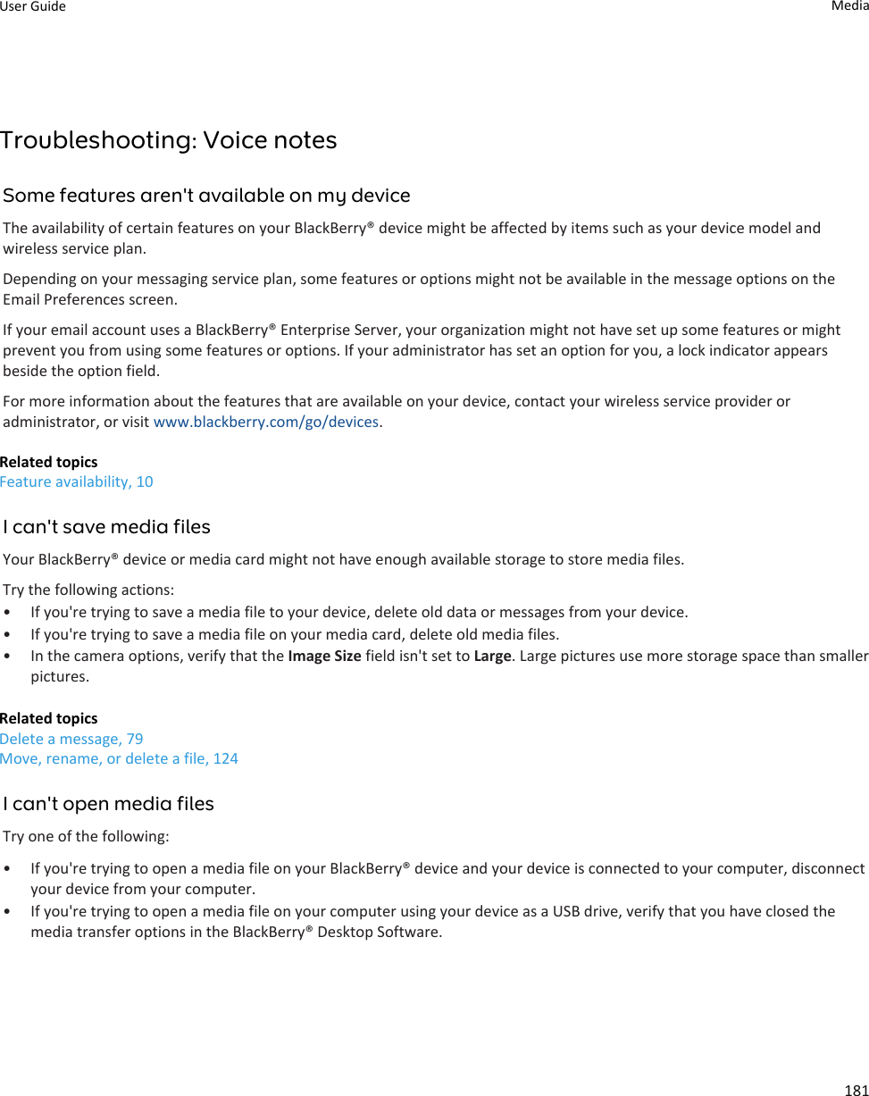 Troubleshooting: Voice notesSome features aren&apos;t available on my deviceThe availability of certain features on your BlackBerry® device might be affected by items such as your device model and wireless service plan.Depending on your messaging service plan, some features or options might not be available in the message options on the Email Preferences screen.If your email account uses a BlackBerry® Enterprise Server, your organization might not have set up some features or might prevent you from using some features or options. If your administrator has set an option for you, a lock indicator appears beside the option field.For more information about the features that are available on your device, contact your wireless service provider or administrator, or visit www.blackberry.com/go/devices.Related topicsFeature availability, 10I can&apos;t save media filesYour BlackBerry® device or media card might not have enough available storage to store media files.Try the following actions:• If you&apos;re trying to save a media file to your device, delete old data or messages from your device.• If you&apos;re trying to save a media file on your media card, delete old media files.• In the camera options, verify that the Image Size field isn&apos;t set to Large. Large pictures use more storage space than smaller pictures.Related topicsDelete a message, 79Move, rename, or delete a file, 124I can&apos;t open media filesTry one of the following:• If you&apos;re trying to open a media file on your BlackBerry® device and your device is connected to your computer, disconnect your device from your computer.• If you&apos;re trying to open a media file on your computer using your device as a USB drive, verify that you have closed the media transfer options in the BlackBerry® Desktop Software.User Guide Media181