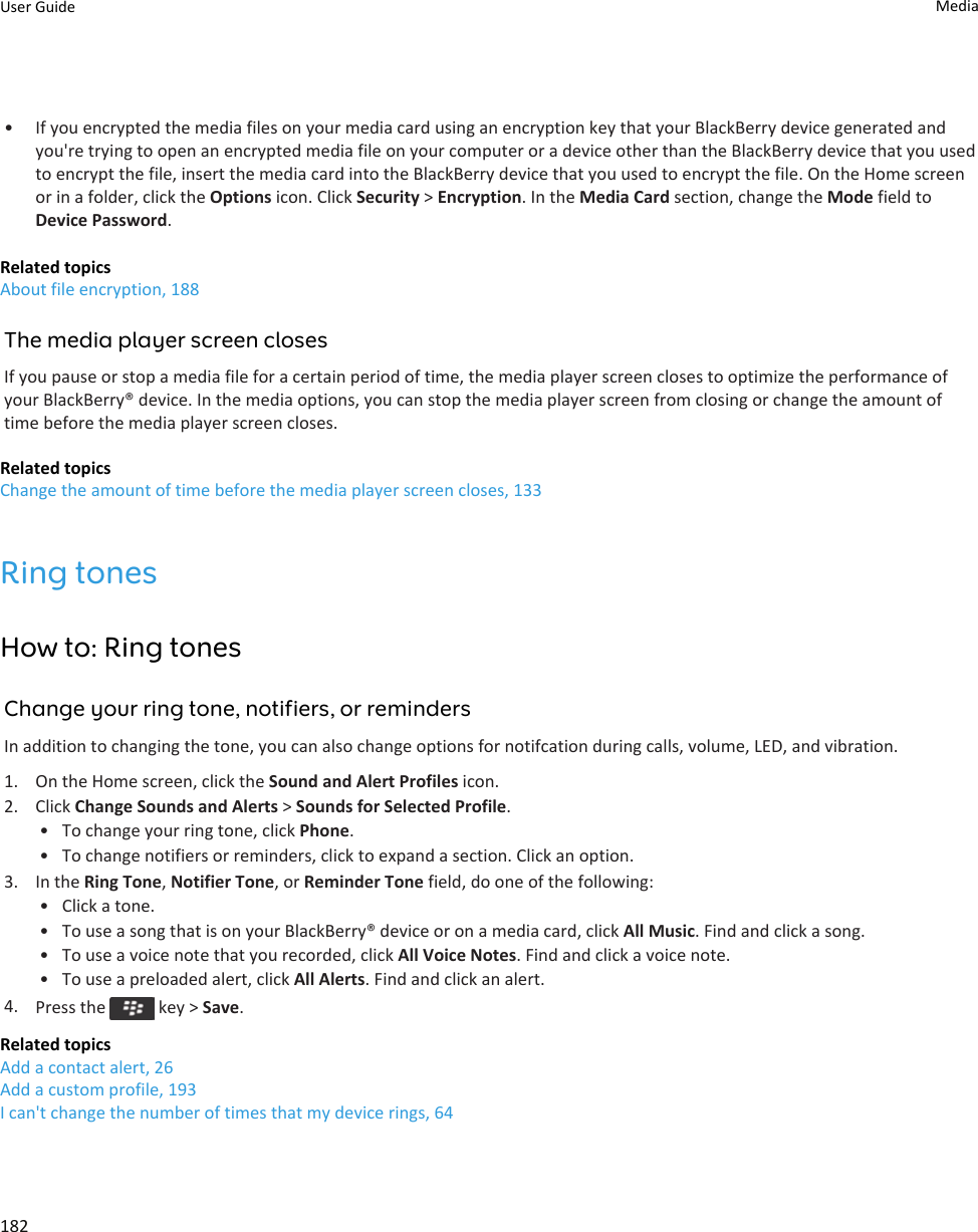 • If you encrypted the media files on your media card using an encryption key that your BlackBerry device generated and you&apos;re trying to open an encrypted media file on your computer or a device other than the BlackBerry device that you used to encrypt the file, insert the media card into the BlackBerry device that you used to encrypt the file. On the Home screen or in a folder, click the Options icon. Click Security &gt; Encryption. In the Media Card section, change the Mode field to Device Password.Related topicsAbout file encryption, 188The media player screen closesIf you pause or stop a media file for a certain period of time, the media player screen closes to optimize the performance of your BlackBerry® device. In the media options, you can stop the media player screen from closing or change the amount of time before the media player screen closes.Related topicsChange the amount of time before the media player screen closes, 133Ring tonesHow to: Ring tonesChange your ring tone, notifiers, or remindersIn addition to changing the tone, you can also change options for notifcation during calls, volume, LED, and vibration.1. On the Home screen, click the Sound and Alert Profiles icon.2. Click Change Sounds and Alerts &gt; Sounds for Selected Profile.• To change your ring tone, click Phone.• To change notifiers or reminders, click to expand a section. Click an option.3. In the Ring Tone, Notifier Tone, or Reminder Tone field, do one of the following:• Click a tone.• To use a song that is on your BlackBerry® device or on a media card, click All Music. Find and click a song.• To use a voice note that you recorded, click All Voice Notes. Find and click a voice note.• To use a preloaded alert, click All Alerts. Find and click an alert.4. Press the   key &gt; Save.Related topicsAdd a contact alert, 26Add a custom profile, 193I can&apos;t change the number of times that my device rings, 64User Guide Media182