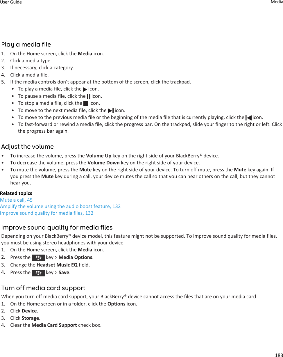 Play a media file1. On the Home screen, click the Media icon.2. Click a media type.3. If necessary, click a category.4. Click a media file.5. If the media controls don&apos;t appear at the bottom of the screen, click the trackpad.• To play a media file, click the   icon.• To pause a media file, click the   icon.• To stop a media file, click the   icon.• To move to the next media file, click the   icon.• To move to the previous media file or the beginning of the media file that is currently playing, click the   icon.• To fast-forward or rewind a media file, click the progress bar. On the trackpad, slide your finger to the right or left. Click the progress bar again.Adjust the volume• To increase the volume, press the Volume Up key on the right side of your BlackBerry® device.• To decrease the volume, press the Volume Down key on the right side of your device.• To mute the volume, press the Mute key on the right side of your device. To turn off mute, press the Mute key again. If you press the Mute key during a call, your device mutes the call so that you can hear others on the call, but they cannot hear you.Related topicsMute a call, 45Amplify the volume using the audio boost feature, 132Improve sound quality for media files, 132Improve sound quality for media filesDepending on your BlackBerry® device model, this feature might not be supported. To improve sound quality for media files, you must be using stereo headphones with your device.1. On the Home screen, click the Media icon.2. Press the   key &gt; Media Options.3. Change the Headset Music EQ field.4. Press the   key &gt; Save.Turn off media card supportWhen you turn off media card support, your BlackBerry® device cannot access the files that are on your media card.1. On the Home screen or in a folder, click the Options icon.2. Click Device.3. Click Storage.4. Clear the Media Card Support check box.User Guide Media183