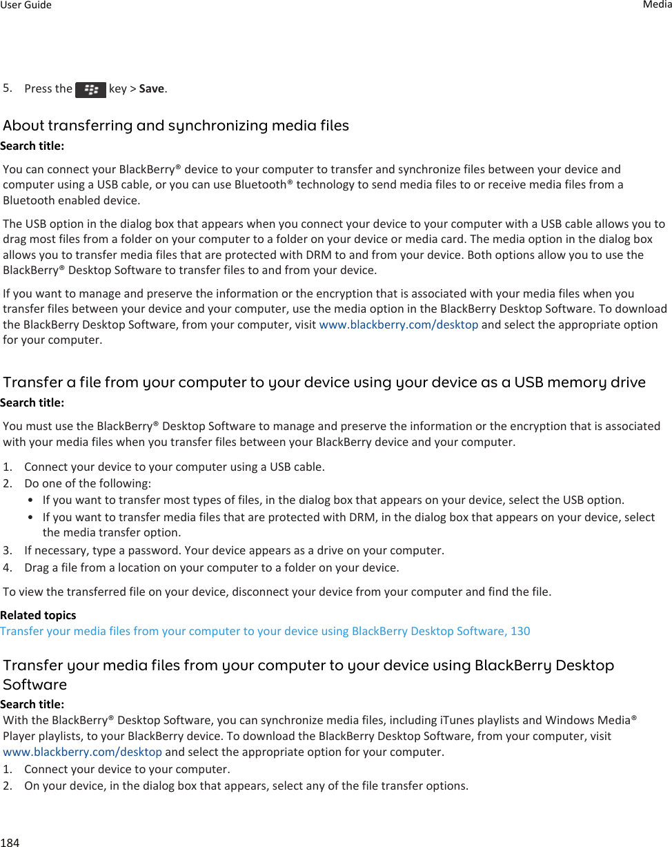 5. Press the   key &gt; Save.About transferring and synchronizing media filesSearch title: You can connect your BlackBerry® device to your computer to transfer and synchronize files between your device and computer using a USB cable, or you can use Bluetooth® technology to send media files to or receive media files from a Bluetooth enabled device.The USB option in the dialog box that appears when you connect your device to your computer with a USB cable allows you to drag most files from a folder on your computer to a folder on your device or media card. The media option in the dialog box allows you to transfer media files that are protected with DRM to and from your device. Both options allow you to use the BlackBerry® Desktop Software to transfer files to and from your device.If you want to manage and preserve the information or the encryption that is associated with your media files when you transfer files between your device and your computer, use the media option in the BlackBerry Desktop Software. To download the BlackBerry Desktop Software, from your computer, visit www.blackberry.com/desktop and select the appropriate option for your computer.Transfer a file from your computer to your device using your device as a USB memory driveSearch title: You must use the BlackBerry® Desktop Software to manage and preserve the information or the encryption that is associated with your media files when you transfer files between your BlackBerry device and your computer.1. Connect your device to your computer using a USB cable.2. Do one of the following:• If you want to transfer most types of files, in the dialog box that appears on your device, select the USB option.• If you want to transfer media files that are protected with DRM, in the dialog box that appears on your device, select the media transfer option.3. If necessary, type a password. Your device appears as a drive on your computer.4. Drag a file from a location on your computer to a folder on your device.To view the transferred file on your device, disconnect your device from your computer and find the file.Related topicsTransfer your media files from your computer to your device using BlackBerry Desktop Software, 130Transfer your media files from your computer to your device using BlackBerry Desktop SoftwareSearch title: With the BlackBerry® Desktop Software, you can synchronize media files, including iTunes playlists and Windows Media® Player playlists, to your BlackBerry device. To download the BlackBerry Desktop Software, from your computer, visit www.blackberry.com/desktop and select the appropriate option for your computer.1. Connect your device to your computer.2. On your device, in the dialog box that appears, select any of the file transfer options.User Guide Media184