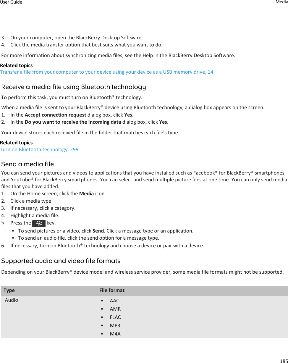 3. On your computer, open the BlackBerry Desktop Software.4. Click the media transfer option that best suits what you want to do.For more information about synchronizing media files, see the Help in the BlackBerry Desktop Software.Related topicsTransfer a file from your computer to your device using your device as a USB memory drive, 14Receive a media file using Bluetooth technologyTo perform this task, you must turn on Bluetooth® technology.When a media file is sent to your BlackBerry® device using Bluetooth technology, a dialog box appears on the screen.1. In the Accept connection request dialog box, click Yes.2. In the Do you want to receive the incoming data dialog box, click Yes.Your device stores each received file in the folder that matches each file&apos;s type.Related topicsTurn on Bluetooth technology, 299Send a media fileYou can send your pictures and videos to applications that you have installed such as Facebook® for BlackBerry® smartphones, and YouTube® for BlackBerry smartphones. You can select and send multiple picture files at one time. You can only send media files that you have added.1. On the Home screen, click the Media icon.2. Click a media type.3. If necessary, click a category.4. Highlight a media file.5. Press the   key.• To send pictures or a video, click Send. Click a message type or an application.• To send an audio file, click the send option for a message type.6. If necessary, turn on Bluetooth® technology and choose a device or pair with a device.Supported audio and video file formatsDepending on your BlackBerry® device model and wireless service provider, some media file formats might not be supported.Type File formatAudio • AAC• AMR• FLAC• MP3• M4AUser Guide Media185