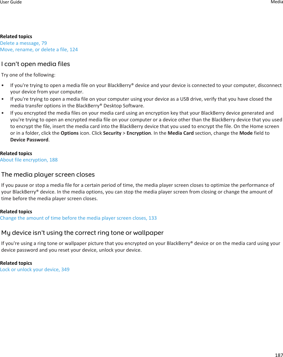 Related topicsDelete a message, 79Move, rename, or delete a file, 124I can&apos;t open media filesTry one of the following:• If you&apos;re trying to open a media file on your BlackBerry® device and your device is connected to your computer, disconnect your device from your computer.• If you&apos;re trying to open a media file on your computer using your device as a USB drive, verify that you have closed the media transfer options in the BlackBerry® Desktop Software.• If you encrypted the media files on your media card using an encryption key that your BlackBerry device generated and you&apos;re trying to open an encrypted media file on your computer or a device other than the BlackBerry device that you used to encrypt the file, insert the media card into the BlackBerry device that you used to encrypt the file. On the Home screen or in a folder, click the Options icon. Click Security &gt; Encryption. In the Media Card section, change the Mode field to Device Password.Related topicsAbout file encryption, 188The media player screen closesIf you pause or stop a media file for a certain period of time, the media player screen closes to optimize the performance of your BlackBerry® device. In the media options, you can stop the media player screen from closing or change the amount of time before the media player screen closes.Related topicsChange the amount of time before the media player screen closes, 133My device isn&apos;t using the correct ring tone or wallpaperIf you&apos;re using a ring tone or wallpaper picture that you encrypted on your BlackBerry® device or on the media card using your device password and you reset your device, unlock your device.Related topicsLock or unlock your device, 349User Guide Media187