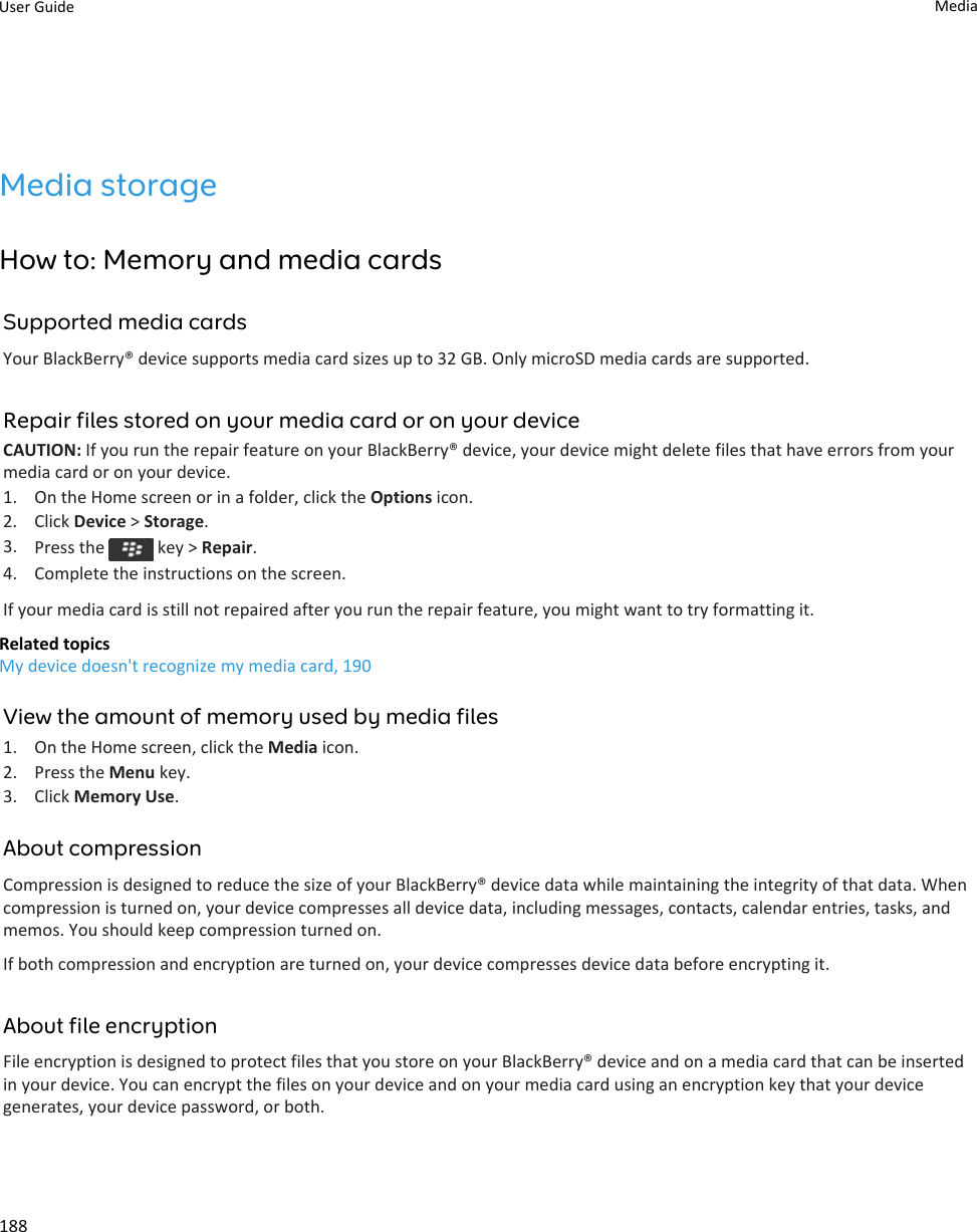 Media storageHow to: Memory and media cardsSupported media cardsYour BlackBerry® device supports media card sizes up to 32 GB. Only microSD media cards are supported.Repair files stored on your media card or on your deviceCAUTION: If you run the repair feature on your BlackBerry® device, your device might delete files that have errors from your media card or on your device.1. On the Home screen or in a folder, click the Options icon.2. Click Device &gt; Storage.3. Press the   key &gt; Repair.4. Complete the instructions on the screen.If your media card is still not repaired after you run the repair feature, you might want to try formatting it.Related topicsMy device doesn&apos;t recognize my media card, 190View the amount of memory used by media files1. On the Home screen, click the Media icon.2. Press the Menu key.3. Click Memory Use.About compressionCompression is designed to reduce the size of your BlackBerry® device data while maintaining the integrity of that data. When compression is turned on, your device compresses all device data, including messages, contacts, calendar entries, tasks, and memos. You should keep compression turned on.If both compression and encryption are turned on, your device compresses device data before encrypting it.About file encryptionFile encryption is designed to protect files that you store on your BlackBerry® device and on a media card that can be inserted in your device. You can encrypt the files on your device and on your media card using an encryption key that your device generates, your device password, or both.User Guide Media188