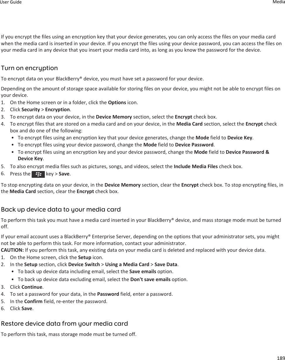 If you encrypt the files using an encryption key that your device generates, you can only access the files on your media card when the media card is inserted in your device. If you encrypt the files using your device password, you can access the files on your media card in any device that you insert your media card into, as long as you know the password for the device.Turn on encryptionTo encrypt data on your BlackBerry® device, you must have set a password for your device.Depending on the amount of storage space available for storing files on your device, you might not be able to encrypt files on your device.1. On the Home screen or in a folder, click the Options icon.2. Click Security &gt; Encryption.3. To encrypt data on your device, in the Device Memory section, select the Encrypt check box.4. To encrypt files that are stored on a media card and on your device, in the Media Card section, select the Encrypt check box and do one of the following:• To encrypt files using an encryption key that your device generates, change the Mode field to Device Key.• To encrypt files using your device password, change the Mode field to Device Password.• To encrypt files using an encryption key and your device password, change the Mode field to Device Password &amp; Device Key.5. To also encrypt media files such as pictures, songs, and videos, select the Include Media Files check box.6. Press the   key &gt; Save.To stop encrypting data on your device, in the Device Memory section, clear the Encrypt check box. To stop encrypting files, in the Media Card section, clear the Encrypt check box.Back up device data to your media cardTo perform this task you must have a media card inserted in your BlackBerry® device, and mass storage mode must be turned off.If your email account uses a BlackBerry® Enterprise Server, depending on the options that your administrator sets, you might not be able to perform this task. For more information, contact your administrator.CAUTION: If you perform this task, any existing data on your media card is deleted and replaced with your device data.1. On the Home screen, click the Setup icon.2. In the Setup section, click Device Switch &gt; Using a Media Card &gt; Save Data.• To back up device data including email, select the Save emails option.• To back up device data excluding email, select the Don&apos;t save emails option.3. Click Continue.4. To set a password for your data, in the Password field, enter a password.5. In the Confirm field, re-enter the password.6. Click Save.Restore device data from your media cardTo perform this task, mass storage mode must be turned off.User Guide Media189