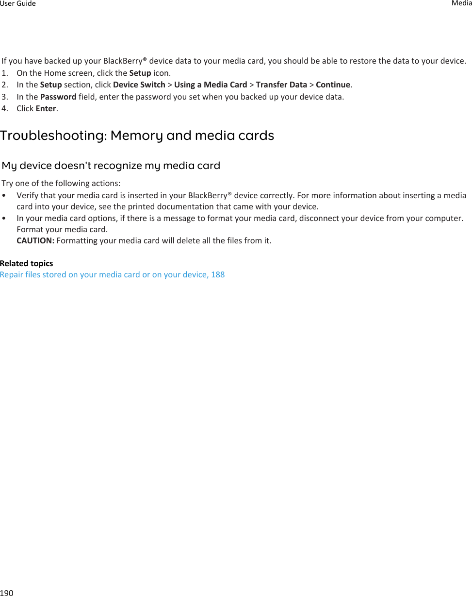 If you have backed up your BlackBerry® device data to your media card, you should be able to restore the data to your device.1. On the Home screen, click the Setup icon.2. In the Setup section, click Device Switch &gt; Using a Media Card &gt; Transfer Data &gt; Continue.3. In the Password field, enter the password you set when you backed up your device data.4. Click Enter.Troubleshooting: Memory and media cardsMy device doesn&apos;t recognize my media cardTry one of the following actions:• Verify that your media card is inserted in your BlackBerry® device correctly. For more information about inserting a media card into your device, see the printed documentation that came with your device.• In your media card options, if there is a message to format your media card, disconnect your device from your computer. Format your media card.CAUTION: Formatting your media card will delete all the files from it.Related topicsRepair files stored on your media card or on your device, 188User Guide Media190
