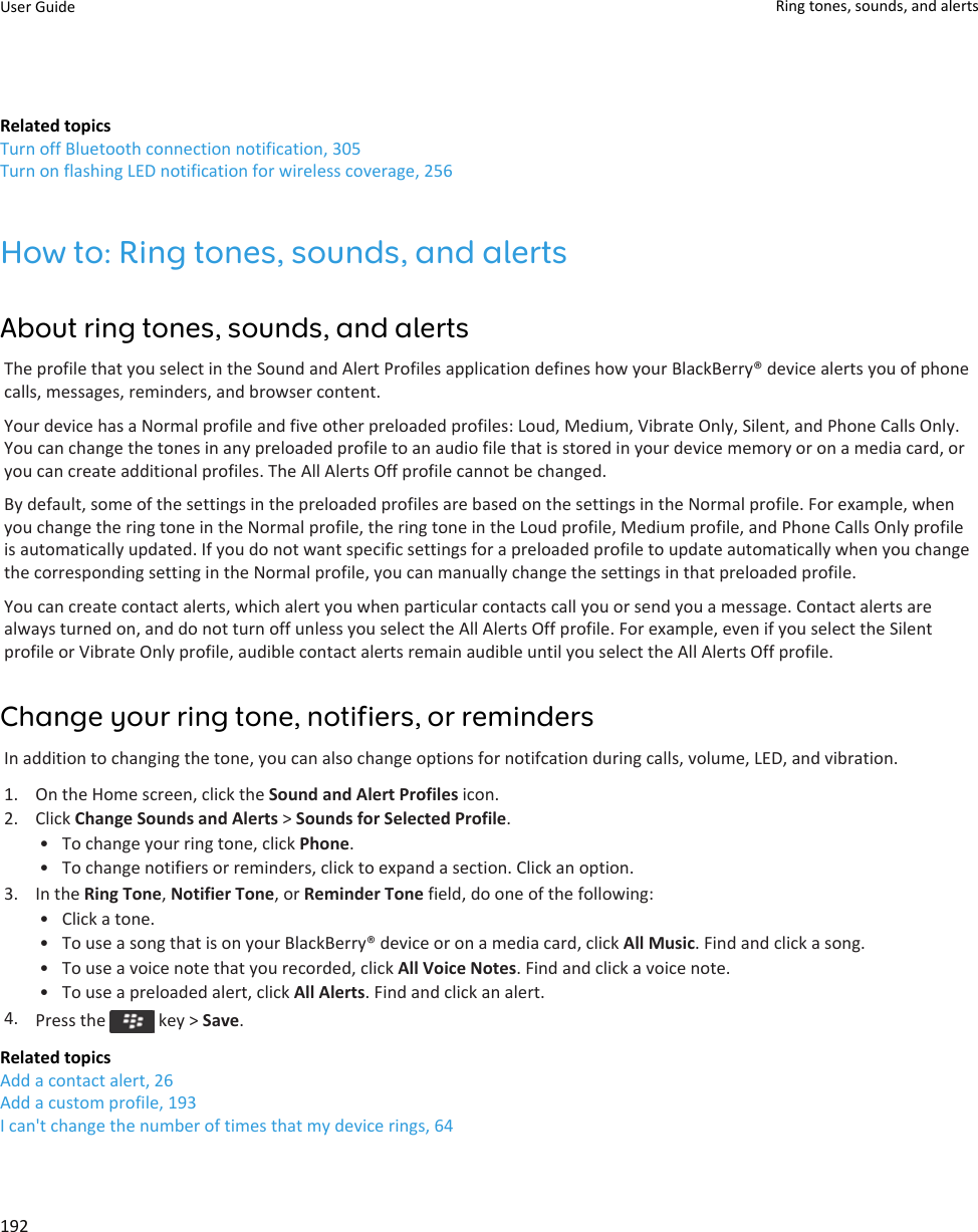 Related topicsTurn off Bluetooth connection notification, 305Turn on flashing LED notification for wireless coverage, 256How to: Ring tones, sounds, and alertsAbout ring tones, sounds, and alertsThe profile that you select in the Sound and Alert Profiles application defines how your BlackBerry® device alerts you of phone calls, messages, reminders, and browser content.Your device has a Normal profile and five other preloaded profiles: Loud, Medium, Vibrate Only, Silent, and Phone Calls Only. You can change the tones in any preloaded profile to an audio file that is stored in your device memory or on a media card, or you can create additional profiles. The All Alerts Off profile cannot be changed.By default, some of the settings in the preloaded profiles are based on the settings in the Normal profile. For example, when you change the ring tone in the Normal profile, the ring tone in the Loud profile, Medium profile, and Phone Calls Only profile is automatically updated. If you do not want specific settings for a preloaded profile to update automatically when you change the corresponding setting in the Normal profile, you can manually change the settings in that preloaded profile.You can create contact alerts, which alert you when particular contacts call you or send you a message. Contact alerts are always turned on, and do not turn off unless you select the All Alerts Off profile. For example, even if you select the Silent profile or Vibrate Only profile, audible contact alerts remain audible until you select the All Alerts Off profile.Change your ring tone, notifiers, or remindersIn addition to changing the tone, you can also change options for notifcation during calls, volume, LED, and vibration.1. On the Home screen, click the Sound and Alert Profiles icon.2. Click Change Sounds and Alerts &gt; Sounds for Selected Profile.• To change your ring tone, click Phone.• To change notifiers or reminders, click to expand a section. Click an option.3. In the Ring Tone, Notifier Tone, or Reminder Tone field, do one of the following:• Click a tone.• To use a song that is on your BlackBerry® device or on a media card, click All Music. Find and click a song.• To use a voice note that you recorded, click All Voice Notes. Find and click a voice note.• To use a preloaded alert, click All Alerts. Find and click an alert.4. Press the   key &gt; Save.Related topicsAdd a contact alert, 26Add a custom profile, 193I can&apos;t change the number of times that my device rings, 64User Guide Ring tones, sounds, and alerts192