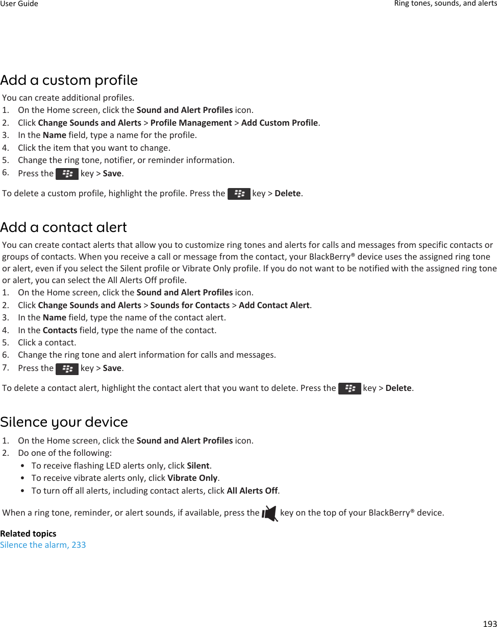 Add a custom profileYou can create additional profiles.1. On the Home screen, click the Sound and Alert Profiles icon.2. Click Change Sounds and Alerts &gt; Profile Management &gt; Add Custom Profile.3. In the Name field, type a name for the profile.4. Click the item that you want to change.5. Change the ring tone, notifier, or reminder information.6. Press the   key &gt; Save.To delete a custom profile, highlight the profile. Press the   key &gt; Delete.Add a contact alertYou can create contact alerts that allow you to customize ring tones and alerts for calls and messages from specific contacts or groups of contacts. When you receive a call or message from the contact, your BlackBerry® device uses the assigned ring tone or alert, even if you select the Silent profile or Vibrate Only profile. If you do not want to be notified with the assigned ring tone or alert, you can select the All Alerts Off profile.1. On the Home screen, click the Sound and Alert Profiles icon.2. Click Change Sounds and Alerts &gt; Sounds for Contacts &gt; Add Contact Alert.3. In the Name field, type the name of the contact alert.4. In the Contacts field, type the name of the contact.5. Click a contact.6. Change the ring tone and alert information for calls and messages.7. Press the   key &gt; Save.To delete a contact alert, highlight the contact alert that you want to delete. Press the   key &gt; Delete.Silence your device1. On the Home screen, click the Sound and Alert Profiles icon.2. Do one of the following:• To receive flashing LED alerts only, click Silent.• To receive vibrate alerts only, click Vibrate Only.• To turn off all alerts, including contact alerts, click All Alerts Off.When a ring tone, reminder, or alert sounds, if available, press the   key on the top of your BlackBerry® device.Related topicsSilence the alarm, 233User Guide Ring tones, sounds, and alerts193