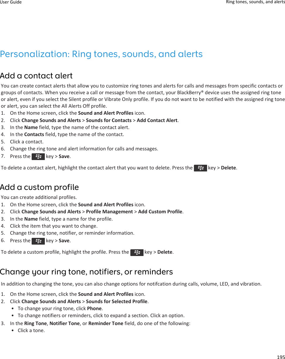 Personalization: Ring tones, sounds, and alertsAdd a contact alertYou can create contact alerts that allow you to customize ring tones and alerts for calls and messages from specific contacts or groups of contacts. When you receive a call or message from the contact, your BlackBerry® device uses the assigned ring tone or alert, even if you select the Silent profile or Vibrate Only profile. If you do not want to be notified with the assigned ring tone or alert, you can select the All Alerts Off profile.1. On the Home screen, click the Sound and Alert Profiles icon.2. Click Change Sounds and Alerts &gt; Sounds for Contacts &gt; Add Contact Alert.3. In the Name field, type the name of the contact alert.4. In the Contacts field, type the name of the contact.5. Click a contact.6. Change the ring tone and alert information for calls and messages.7. Press the   key &gt; Save.To delete a contact alert, highlight the contact alert that you want to delete. Press the   key &gt; Delete.Add a custom profileYou can create additional profiles.1. On the Home screen, click the Sound and Alert Profiles icon.2. Click Change Sounds and Alerts &gt; Profile Management &gt; Add Custom Profile.3. In the Name field, type a name for the profile.4. Click the item that you want to change.5. Change the ring tone, notifier, or reminder information.6. Press the   key &gt; Save.To delete a custom profile, highlight the profile. Press the   key &gt; Delete.Change your ring tone, notifiers, or remindersIn addition to changing the tone, you can also change options for notifcation during calls, volume, LED, and vibration.1. On the Home screen, click the Sound and Alert Profiles icon.2. Click Change Sounds and Alerts &gt; Sounds for Selected Profile.• To change your ring tone, click Phone.• To change notifiers or reminders, click to expand a section. Click an option.3. In the Ring Tone, Notifier Tone, or Reminder Tone field, do one of the following:• Click a tone.User Guide Ring tones, sounds, and alerts195