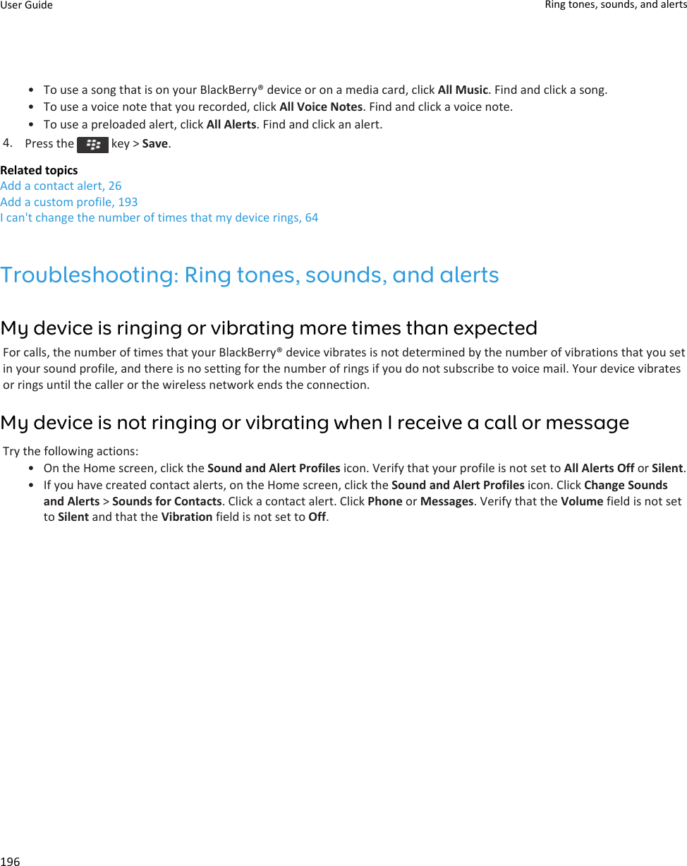 • To use a song that is on your BlackBerry® device or on a media card, click All Music. Find and click a song.• To use a voice note that you recorded, click All Voice Notes. Find and click a voice note.• To use a preloaded alert, click All Alerts. Find and click an alert.4. Press the   key &gt; Save.Related topicsAdd a contact alert, 26Add a custom profile, 193I can&apos;t change the number of times that my device rings, 64Troubleshooting: Ring tones, sounds, and alertsMy device is ringing or vibrating more times than expectedFor calls, the number of times that your BlackBerry® device vibrates is not determined by the number of vibrations that you set in your sound profile, and there is no setting for the number of rings if you do not subscribe to voice mail. Your device vibrates or rings until the caller or the wireless network ends the connection.My device is not ringing or vibrating when I receive a call or messageTry the following actions:• On the Home screen, click the Sound and Alert Profiles icon. Verify that your profile is not set to All Alerts Off or Silent.• If you have created contact alerts, on the Home screen, click the Sound and Alert Profiles icon. Click Change Sounds and Alerts &gt; Sounds for Contacts. Click a contact alert. Click Phone or Messages. Verify that the Volume field is not set to Silent and that the Vibration field is not set to Off.User Guide Ring tones, sounds, and alerts196