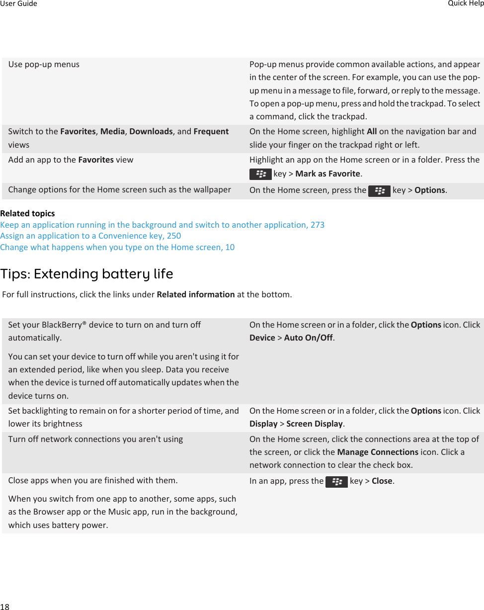 Use pop-up menus Pop-up menus provide common available actions, and appear in the center of the screen. For example, you can use the pop-up menu in a message to file, forward, or reply to the message. To open a pop-up menu, press and hold the trackpad. To select a command, click the trackpad.Switch to the Favorites, Media, Downloads, and Frequent viewsOn the Home screen, highlight All on the navigation bar and slide your finger on the trackpad right or left.Add an app to the Favorites view Highlight an app on the Home screen or in a folder. Press the  key &gt; Mark as Favorite.Change options for the Home screen such as the wallpaper On the Home screen, press the   key &gt; Options.Related topicsKeep an application running in the background and switch to another application, 273Assign an application to a Convenience key, 250Change what happens when you type on the Home screen, 10Tips: Extending battery lifeFor full instructions, click the links under Related information at the bottom.Set your BlackBerry® device to turn on and turn off automatically.You can set your device to turn off while you aren&apos;t using it for an extended period, like when you sleep. Data you receive when the device is turned off automatically updates when the device turns on.On the Home screen or in a folder, click the Options icon. Click Device &gt; Auto On/Off.Set backlighting to remain on for a shorter period of time, and lower its brightnessOn the Home screen or in a folder, click the Options icon. Click Display &gt; Screen Display.Turn off network connections you aren&apos;t using On the Home screen, click the connections area at the top of the screen, or click the Manage Connections icon. Click a network connection to clear the check box.Close apps when you are finished with them.When you switch from one app to another, some apps, such as the Browser app or the Music app, run in the background, which uses battery power.In an app, press the   key &gt; Close.User Guide Quick Help18