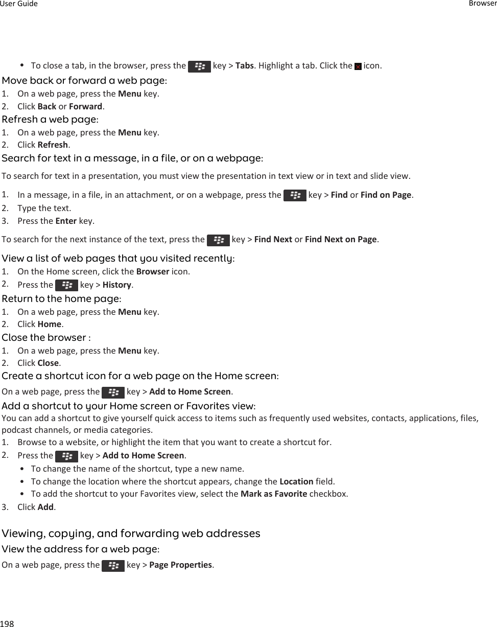 •To close a tab, in the browser, press the   key &gt; Tabs. Highlight a tab. Click the   icon.Move back or forward a web page:1. On a web page, press the Menu key.2. Click Back or Forward.Refresh a web page:1. On a web page, press the Menu key.2. Click Refresh.Search for text in a message, in a file, or on a webpage:To search for text in a presentation, you must view the presentation in text view or in text and slide view.1. In a message, in a file, in an attachment, or on a webpage, press the   key &gt; Find or Find on Page.2. Type the text.3. Press the Enter key.To search for the next instance of the text, press the   key &gt; Find Next or Find Next on Page.View a list of web pages that you visited recently:1. On the Home screen, click the Browser icon.2. Press the   key &gt; History.Return to the home page:1. On a web page, press the Menu key.2. Click Home.Close the browser :1. On a web page, press the Menu key.2. Click Close.Create a shortcut icon for a web page on the Home screen:On a web page, press the   key &gt; Add to Home Screen.Add a shortcut to your Home screen or Favorites view:You can add a shortcut to give yourself quick access to items such as frequently used websites, contacts, applications, files, podcast channels, or media categories.1. Browse to a website, or highlight the item that you want to create a shortcut for.2. Press the   key &gt; Add to Home Screen.• To change the name of the shortcut, type a new name.• To change the location where the shortcut appears, change the Location field.• To add the shortcut to your Favorites view, select the Mark as Favorite checkbox.3. Click Add.Viewing, copying, and forwarding web addressesView the address for a web page:On a web page, press the   key &gt; Page Properties.User Guide Browser198