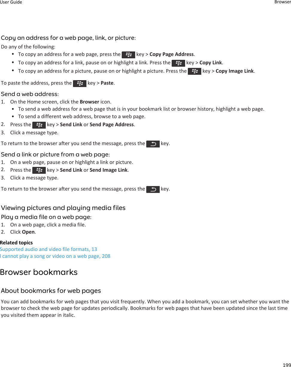 Copy an address for a web page, link, or picture:Do any of the following:•To copy an address for a web page, press the   key &gt; Copy Page Address.•To copy an address for a link, pause on or highlight a link. Press the   key &gt; Copy Link.•To copy an address for a picture, pause on or highlight a picture. Press the   key &gt; Copy Image Link.To paste the address, press the   key &gt; Paste.Send a web address:1. On the Home screen, click the Browser icon.• To send a web address for a web page that is in your bookmark list or browser history, highlight a web page.• To send a different web address, browse to a web page.2. Press the   key &gt; Send Link or Send Page Address.3. Click a message type.To return to the browser after you send the message, press the   key.Send a link or picture from a web page:1. On a web page, pause on or highlight a link or picture.2. Press the   key &gt; Send Link or Send Image Link.3. Click a message type.To return to the browser after you send the message, press the   key.Viewing pictures and playing media filesPlay a media file on a web page:1. On a web page, click a media file.2. Click Open.Related topicsSupported audio and video file formats, 13I cannot play a song or video on a web page, 208Browser bookmarksAbout bookmarks for web pagesYou can add bookmarks for web pages that you visit frequently. When you add a bookmark, you can set whether you want the browser to check the web page for updates periodically. Bookmarks for web pages that have been updated since the last time you visited them appear in italic.User Guide Browser199