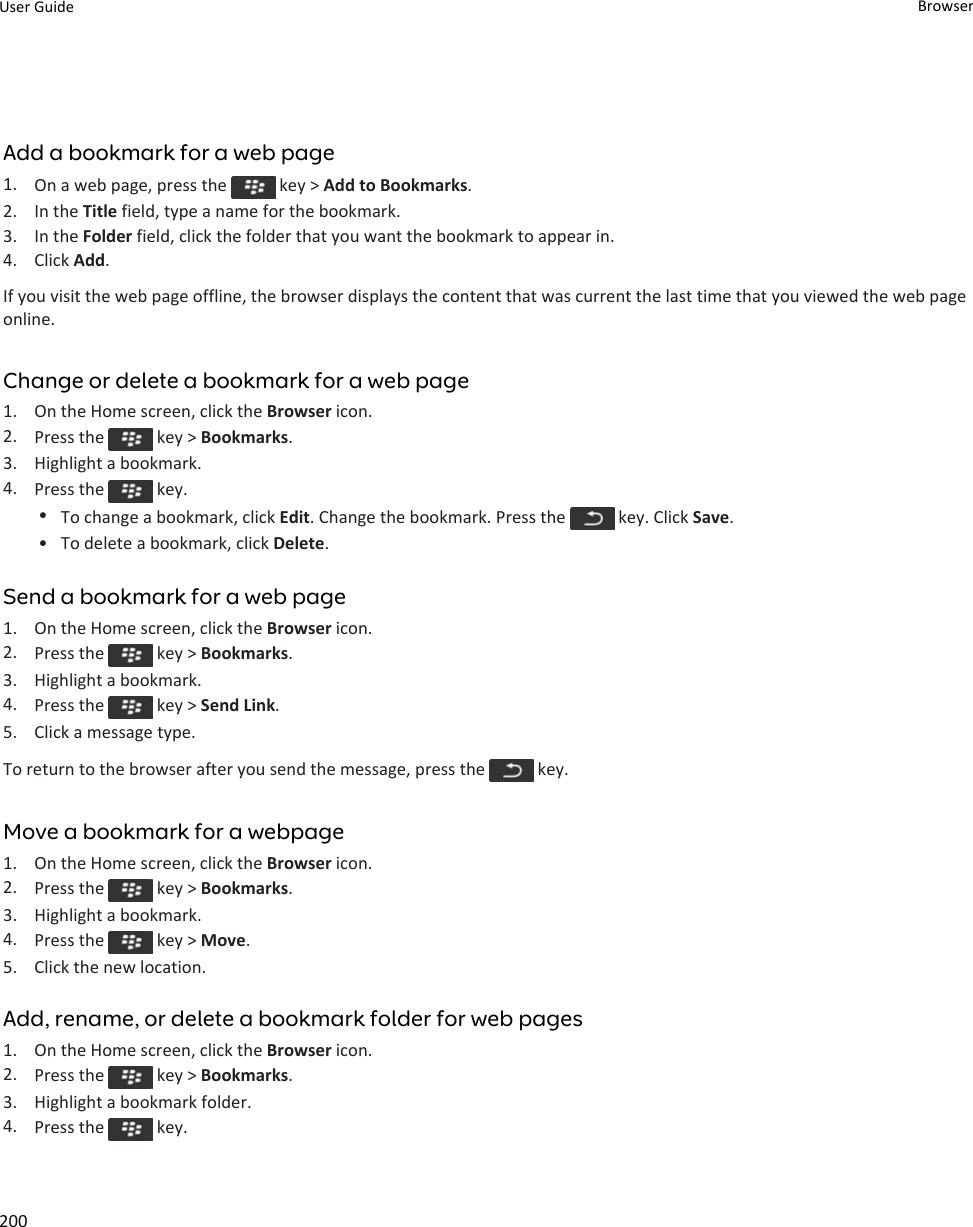 Add a bookmark for a web page1. On a web page, press the   key &gt; Add to Bookmarks.2. In the Title field, type a name for the bookmark.3. In the Folder field, click the folder that you want the bookmark to appear in.4. Click Add.If you visit the web page offline, the browser displays the content that was current the last time that you viewed the web page online.Change or delete a bookmark for a web page1. On the Home screen, click the Browser icon.2. Press the   key &gt; Bookmarks.3. Highlight a bookmark.4. Press the   key.•To change a bookmark, click Edit. Change the bookmark. Press the   key. Click Save.• To delete a bookmark, click Delete.Send a bookmark for a web page1. On the Home screen, click the Browser icon.2. Press the   key &gt; Bookmarks.3. Highlight a bookmark.4. Press the   key &gt; Send Link.5. Click a message type.To return to the browser after you send the message, press the   key.Move a bookmark for a webpage1. On the Home screen, click the Browser icon.2. Press the   key &gt; Bookmarks.3. Highlight a bookmark.4. Press the   key &gt; Move.5. Click the new location.Add, rename, or delete a bookmark folder for web pages1. On the Home screen, click the Browser icon.2. Press the   key &gt; Bookmarks.3. Highlight a bookmark folder.4. Press the   key.User Guide Browser200