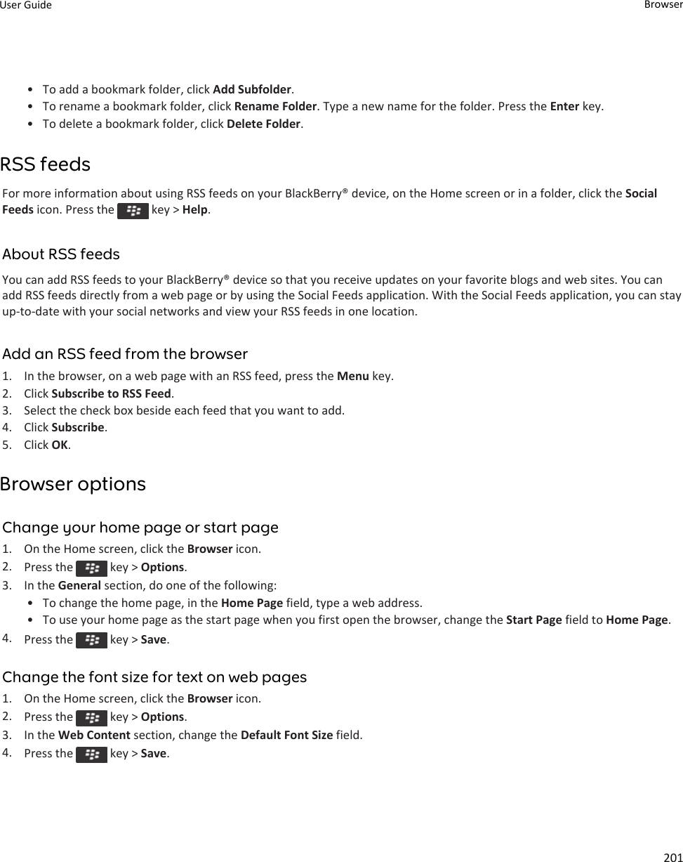 • To add a bookmark folder, click Add Subfolder.• To rename a bookmark folder, click Rename Folder. Type a new name for the folder. Press the Enter key.• To delete a bookmark folder, click Delete Folder.RSS feedsFor more information about using RSS feeds on your BlackBerry® device, on the Home screen or in a folder, click the Social Feeds icon. Press the   key &gt; Help.About RSS feedsYou can add RSS feeds to your BlackBerry® device so that you receive updates on your favorite blogs and web sites. You can add RSS feeds directly from a web page or by using the Social Feeds application. With the Social Feeds application, you can stay up-to-date with your social networks and view your RSS feeds in one location.Add an RSS feed from the browser1. In the browser, on a web page with an RSS feed, press the Menu key.2. Click Subscribe to RSS Feed.3. Select the check box beside each feed that you want to add.4. Click Subscribe.5. Click OK.Browser optionsChange your home page or start page1. On the Home screen, click the Browser icon.2. Press the   key &gt; Options.3. In the General section, do one of the following:• To change the home page, in the Home Page field, type a web address.• To use your home page as the start page when you first open the browser, change the Start Page field to Home Page.4. Press the   key &gt; Save.Change the font size for text on web pages1. On the Home screen, click the Browser icon.2. Press the   key &gt; Options.3. In the Web Content section, change the Default Font Size field.4. Press the   key &gt; Save.User Guide Browser201
