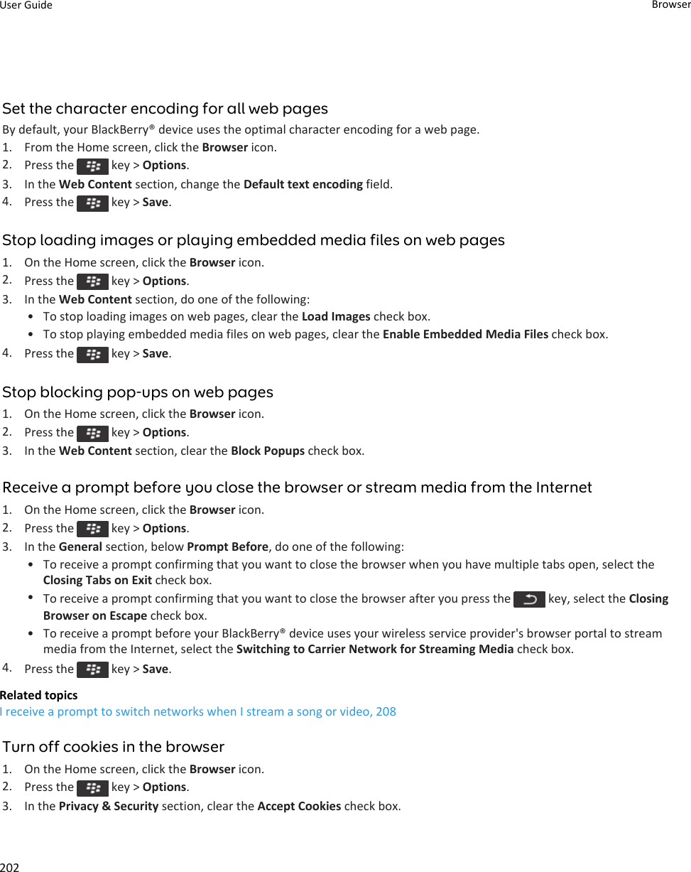 Set the character encoding for all web pagesBy default, your BlackBerry® device uses the optimal character encoding for a web page.1. From the Home screen, click the Browser icon.2. Press the   key &gt; Options.3. In the Web Content section, change the Default text encoding field.4. Press the   key &gt; Save.Stop loading images or playing embedded media files on web pages1. On the Home screen, click the Browser icon.2. Press the   key &gt; Options.3. In the Web Content section, do one of the following:• To stop loading images on web pages, clear the Load Images check box.• To stop playing embedded media files on web pages, clear the Enable Embedded Media Files check box.4. Press the   key &gt; Save.Stop blocking pop-ups on web pages1. On the Home screen, click the Browser icon.2. Press the   key &gt; Options.3. In the Web Content section, clear the Block Popups check box.Receive a prompt before you close the browser or stream media from the Internet1. On the Home screen, click the Browser icon.2. Press the   key &gt; Options.3. In the General section, below Prompt Before, do one of the following:• To receive a prompt confirming that you want to close the browser when you have multiple tabs open, select the Closing Tabs on Exit check box.•To receive a prompt confirming that you want to close the browser after you press the   key, select the Closing Browser on Escape check box.• To receive a prompt before your BlackBerry® device uses your wireless service provider&apos;s browser portal to stream media from the Internet, select the Switching to Carrier Network for Streaming Media check box.4. Press the   key &gt; Save.Related topicsI receive a prompt to switch networks when I stream a song or video, 208Turn off cookies in the browser1. On the Home screen, click the Browser icon.2. Press the   key &gt; Options.3. In the Privacy &amp; Security section, clear the Accept Cookies check box.User Guide Browser202