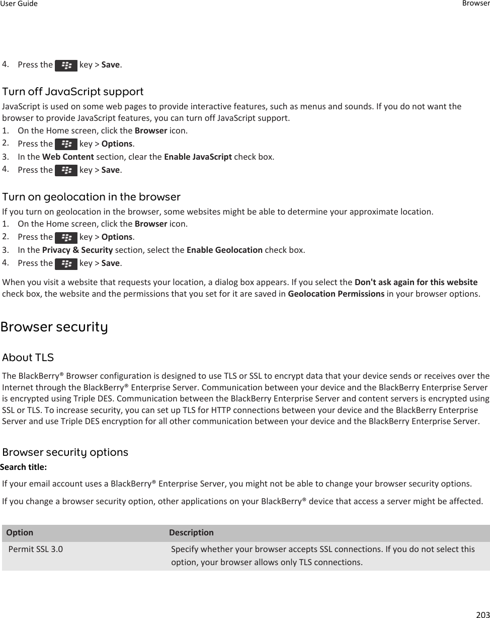 4. Press the   key &gt; Save.Turn off JavaScript supportJavaScript is used on some web pages to provide interactive features, such as menus and sounds. If you do not want the browser to provide JavaScript features, you can turn off JavaScript support.1. On the Home screen, click the Browser icon.2. Press the   key &gt; Options.3. In the Web Content section, clear the Enable JavaScript check box.4. Press the   key &gt; Save.Turn on geolocation in the browserIf you turn on geolocation in the browser, some websites might be able to determine your approximate location.1. On the Home screen, click the Browser icon.2. Press the   key &gt; Options.3. In the Privacy &amp; Security section, select the Enable Geolocation check box.4. Press the   key &gt; Save.When you visit a website that requests your location, a dialog box appears. If you select the Don&apos;t ask again for this website check box, the website and the permissions that you set for it are saved in Geolocation Permissions in your browser options.Browser securityAbout TLSThe BlackBerry® Browser configuration is designed to use TLS or SSL to encrypt data that your device sends or receives over the Internet through the BlackBerry® Enterprise Server. Communication between your device and the BlackBerry Enterprise Server is encrypted using Triple DES. Communication between the BlackBerry Enterprise Server and content servers is encrypted using SSL or TLS. To increase security, you can set up TLS for HTTP connections between your device and the BlackBerry Enterprise Server and use Triple DES encryption for all other communication between your device and the BlackBerry Enterprise Server.Browser security optionsSearch title: If your email account uses a BlackBerry® Enterprise Server, you might not be able to change your browser security options.If you change a browser security option, other applications on your BlackBerry® device that access a server might be affected.Option DescriptionPermit SSL 3.0 Specify whether your browser accepts SSL connections. If you do not select this option, your browser allows only TLS connections.User Guide Browser203