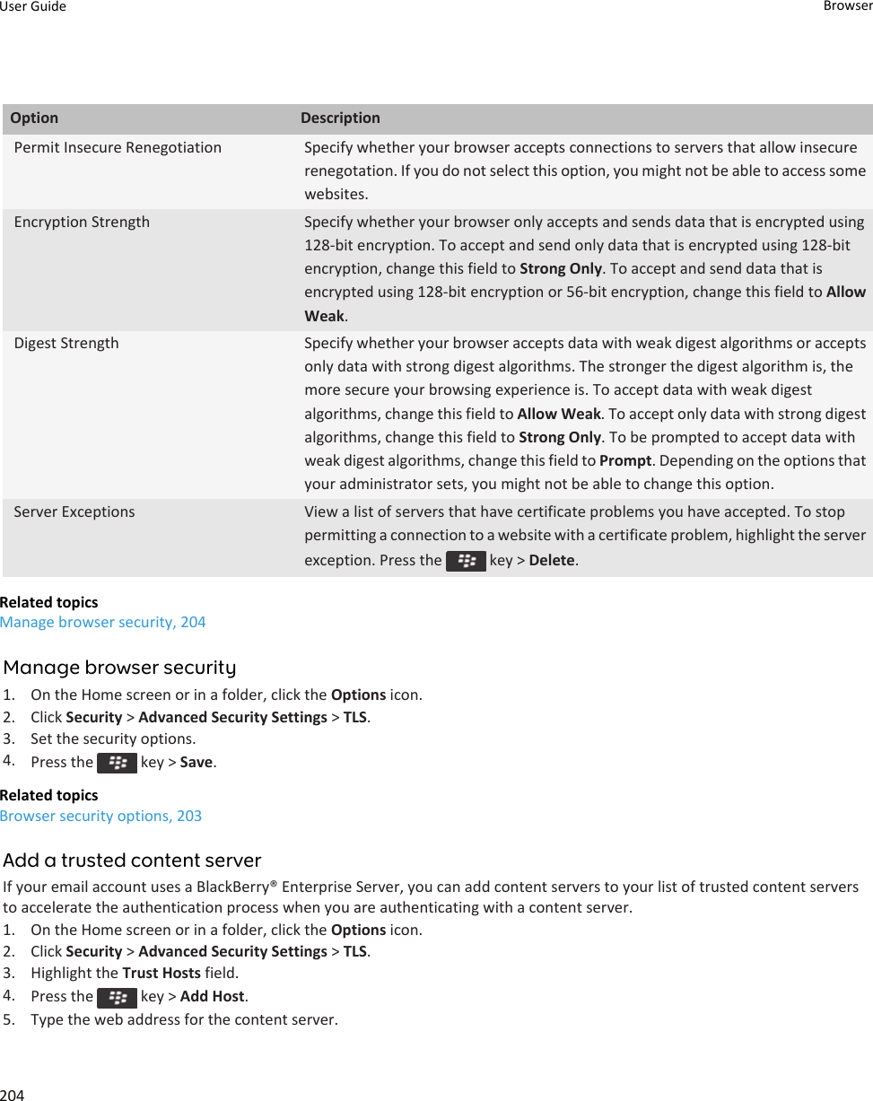 Option DescriptionPermit Insecure Renegotiation Specify whether your browser accepts connections to servers that allow insecure renegotation. If you do not select this option, you might not be able to access some websites.Encryption Strength Specify whether your browser only accepts and sends data that is encrypted using 128-bit encryption. To accept and send only data that is encrypted using 128-bit encryption, change this field to Strong Only. To accept and send data that is encrypted using 128-bit encryption or 56-bit encryption, change this field to Allow Weak.Digest Strength Specify whether your browser accepts data with weak digest algorithms or accepts only data with strong digest algorithms. The stronger the digest algorithm is, the more secure your browsing experience is. To accept data with weak digest algorithms, change this field to Allow Weak. To accept only data with strong digest algorithms, change this field to Strong Only. To be prompted to accept data with weak digest algorithms, change this field to Prompt. Depending on the options that your administrator sets, you might not be able to change this option.Server Exceptions View a list of servers that have certificate problems you have accepted. To stop permitting a connection to a website with a certificate problem, highlight the server exception. Press the   key &gt; Delete.Related topicsManage browser security, 204Manage browser security1. On the Home screen or in a folder, click the Options icon.2. Click Security &gt; Advanced Security Settings &gt; TLS.3. Set the security options.4. Press the   key &gt; Save.Related topicsBrowser security options, 203Add a trusted content serverIf your email account uses a BlackBerry® Enterprise Server, you can add content servers to your list of trusted content servers to accelerate the authentication process when you are authenticating with a content server.1. On the Home screen or in a folder, click the Options icon.2. Click Security &gt; Advanced Security Settings &gt; TLS.3. Highlight the Trust Hosts field.4. Press the   key &gt; Add Host.5. Type the web address for the content server.User Guide Browser204