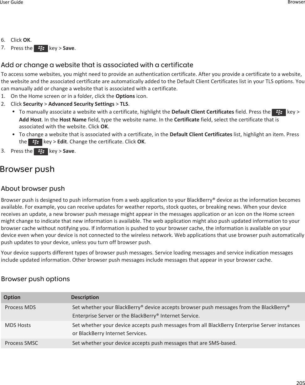 6. Click OK.7. Press the   key &gt; Save.Add or change a website that is associated with a certificateTo access some websites, you might need to provide an authentication certificate. After you provide a certificate to a website, the website and the associated certificate are automatically added to the Default Client Certificates list in your TLS options. You can manually add or change a website that is associated with a certificate.1. On the Home screen or in a folder, click the Options icon.2. Click Security &gt; Advanced Security Settings &gt; TLS.•To manually associate a website with a certificate, highlight the Default Client Certificates field. Press the   key &gt; Add Host. In the Host Name field, type the website name. In the Certificate field, select the certificate that is associated with the website. Click OK.• To change a website that is associated with a certificate, in the Default Client Certificates list, highlight an item. Press the   key &gt; Edit. Change the certificate. Click OK.3. Press the   key &gt; Save.Browser pushAbout browser pushBrowser push is designed to push information from a web application to your BlackBerry® device as the information becomes available. For example, you can receive updates for weather reports, stock quotes, or breaking news. When your device receives an update, a new browser push message might appear in the messages application or an icon on the Home screen might change to indicate that new information is available. The web application might also push updated information to your browser cache without notifying you. If information is pushed to your browser cache, the information is available on your device even when your device is not connected to the wireless network. Web applications that use browser push automatically push updates to your device, unless you turn off browser push.Your device supports different types of browser push messages. Service loading messages and service indication messages include updated information. Other browser push messages include messages that appear in your browser cache.Browser push optionsOption DescriptionProcess MDS Set whether your BlackBerry® device accepts browser push messages from the BlackBerry® Enterprise Server or the BlackBerry® Internet Service.MDS Hosts Set whether your device accepts push messages from all BlackBerry Enterprise Server instances or BlackBerry Internet Services.Process SMSC Set whether your device accepts push messages that are SMS-based.User Guide Browser205