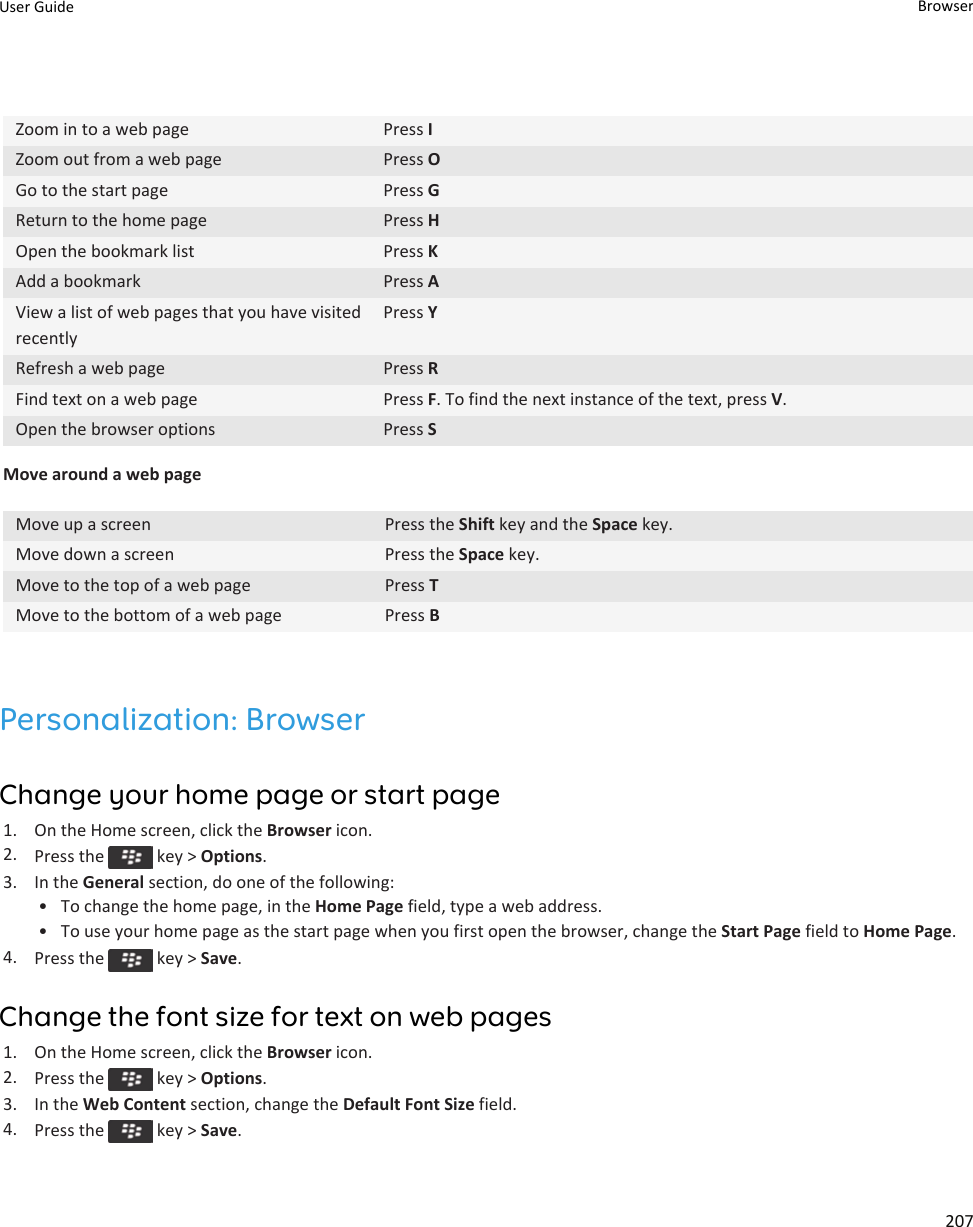 Zoom in to a web page Press IZoom out from a web page Press OGo to the start page Press GReturn to the home page Press HOpen the bookmark list Press KAdd a bookmark Press AView a list of web pages that you have visited recentlyPress YRefresh a web page Press RFind text on a web page Press F. To find the next instance of the text, press V.Open the browser options Press SMove around a web pageMove up a screen Press the Shift key and the Space key.Move down a screen Press the Space key.Move to the top of a web page Press TMove to the bottom of a web page Press BPersonalization: BrowserChange your home page or start page1. On the Home screen, click the Browser icon.2. Press the   key &gt; Options.3. In the General section, do one of the following:• To change the home page, in the Home Page field, type a web address.• To use your home page as the start page when you first open the browser, change the Start Page field to Home Page.4. Press the   key &gt; Save.Change the font size for text on web pages1. On the Home screen, click the Browser icon.2. Press the   key &gt; Options.3. In the Web Content section, change the Default Font Size field.4. Press the   key &gt; Save.User Guide Browser207