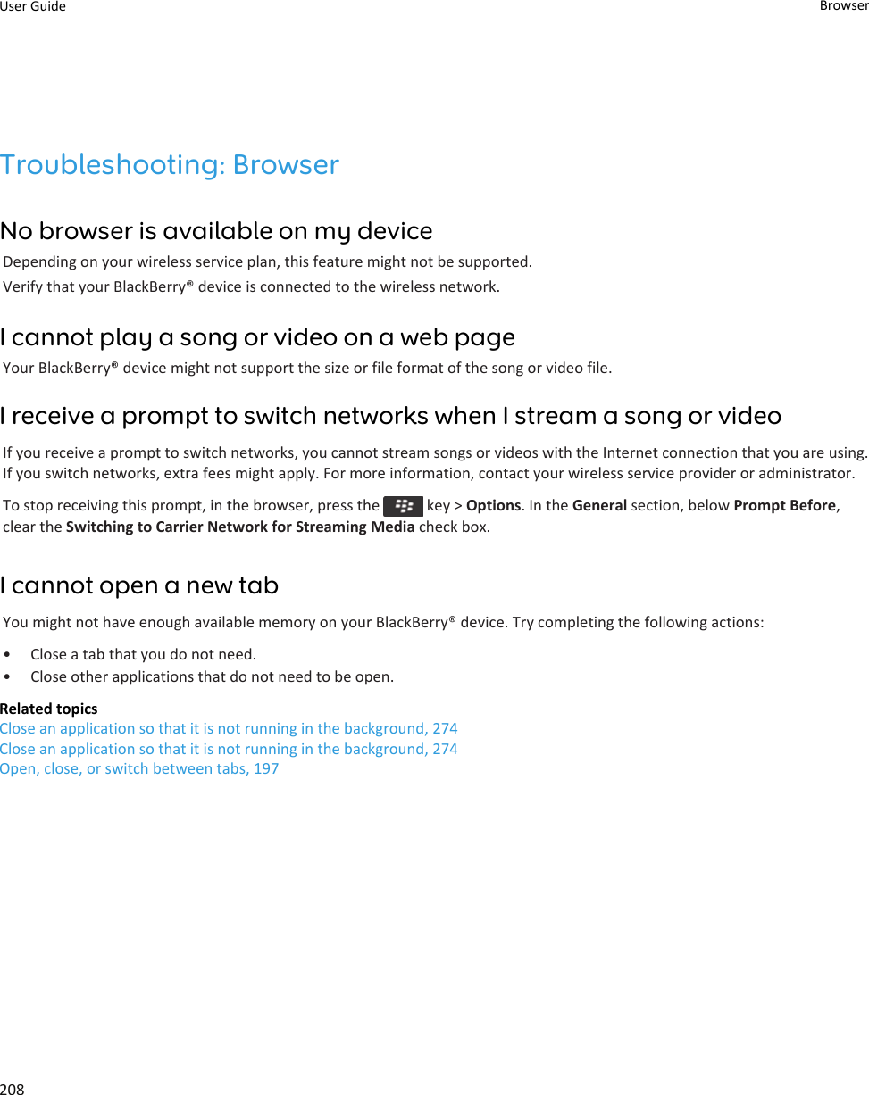 Troubleshooting: BrowserNo browser is available on my deviceDepending on your wireless service plan, this feature might not be supported.Verify that your BlackBerry® device is connected to the wireless network.I cannot play a song or video on a web pageYour BlackBerry® device might not support the size or file format of the song or video file.I receive a prompt to switch networks when I stream a song or videoIf you receive a prompt to switch networks, you cannot stream songs or videos with the Internet connection that you are using. If you switch networks, extra fees might apply. For more information, contact your wireless service provider or administrator.To stop receiving this prompt, in the browser, press the   key &gt; Options. In the General section, below Prompt Before, clear the Switching to Carrier Network for Streaming Media check box.I cannot open a new tabYou might not have enough available memory on your BlackBerry® device. Try completing the following actions:• Close a tab that you do not need.• Close other applications that do not need to be open.Related topicsClose an application so that it is not running in the background, 274Close an application so that it is not running in the background, 274Open, close, or switch between tabs, 197User Guide Browser208