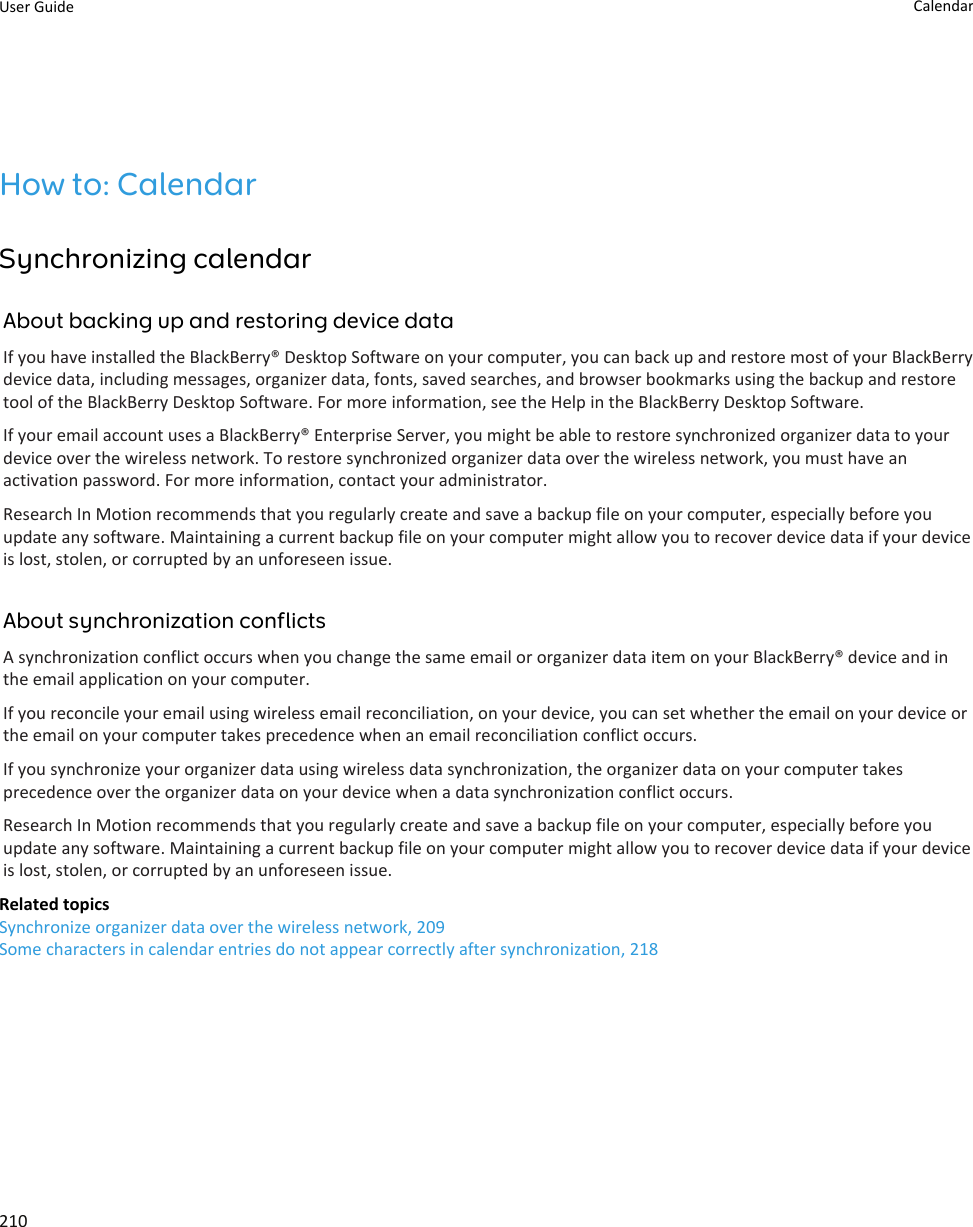 How to: CalendarSynchronizing calendarAbout backing up and restoring device dataIf you have installed the BlackBerry® Desktop Software on your computer, you can back up and restore most of your BlackBerry device data, including messages, organizer data, fonts, saved searches, and browser bookmarks using the backup and restore tool of the BlackBerry Desktop Software. For more information, see the Help in the BlackBerry Desktop Software.If your email account uses a BlackBerry® Enterprise Server, you might be able to restore synchronized organizer data to your device over the wireless network. To restore synchronized organizer data over the wireless network, you must have an activation password. For more information, contact your administrator.Research In Motion recommends that you regularly create and save a backup file on your computer, especially before you update any software. Maintaining a current backup file on your computer might allow you to recover device data if your device is lost, stolen, or corrupted by an unforeseen issue.About synchronization conflictsA synchronization conflict occurs when you change the same email or organizer data item on your BlackBerry® device and in the email application on your computer.If you reconcile your email using wireless email reconciliation, on your device, you can set whether the email on your device or the email on your computer takes precedence when an email reconciliation conflict occurs.If you synchronize your organizer data using wireless data synchronization, the organizer data on your computer takes precedence over the organizer data on your device when a data synchronization conflict occurs.Research In Motion recommends that you regularly create and save a backup file on your computer, especially before you update any software. Maintaining a current backup file on your computer might allow you to recover device data if your device is lost, stolen, or corrupted by an unforeseen issue.Related topicsSynchronize organizer data over the wireless network, 209Some characters in calendar entries do not appear correctly after synchronization, 218User Guide Calendar210