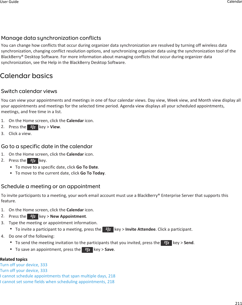 Manage data synchronization conflictsYou can change how conflicts that occur during organizer data synchronization are resolved by turning off wireless data synchronization, changing conflict resolution options, and synchronizing organizer data using the synchronization tool of the BlackBerry® Desktop Software. For more information about managing conflicts that occur during organizer data synchronization, see the Help in the BlackBerry Desktop Software.Calendar basicsSwitch calendar viewsYou can view your appointments and meetings in one of four calendar views. Day view, Week view, and Month view display all your appointments and meetings for the selected time period. Agenda view displays all your scheduled appointments, meetings, and free time in a list.1. On the Home screen, click the Calendar icon.2. Press the   key &gt; View.3. Click a view.Go to a specific date in the calendar1. On the Home screen, click the Calendar icon.2. Press the   key.• To move to a specific date, click Go To Date.• To move to the current date, click Go To Today.Schedule a meeting or an appointmentTo invite participants to a meeting, your work email account must use a BlackBerry® Enterprise Server that supports this feature.1. On the Home screen, click the Calendar icon.2. Press the   key &gt; New Appointment.3. Type the meeting or appointment information.•To invite a participant to a meeting, press the   key &gt; Invite Attendee. Click a participant.4. Do one of the following:•To send the meeting invitation to the participants that you invited, press the   key &gt; Send.•To save an appointment, press the   key &gt; Save.Related topicsTurn off your device, 333Turn off your device, 333I cannot schedule appointments that span multiple days, 218I cannot set some fields when scheduling appointments, 218User Guide Calendar211