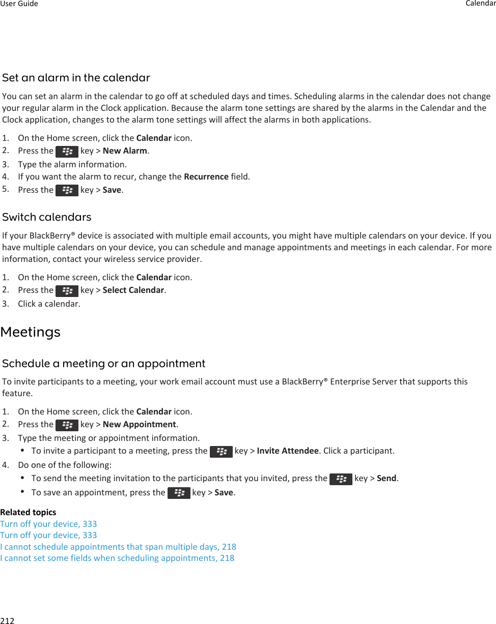 Set an alarm in the calendarYou can set an alarm in the calendar to go off at scheduled days and times. Scheduling alarms in the calendar does not change your regular alarm in the Clock application. Because the alarm tone settings are shared by the alarms in the Calendar and the Clock application, changes to the alarm tone settings will affect the alarms in both applications.1. On the Home screen, click the Calendar icon.2. Press the   key &gt; New Alarm.3. Type the alarm information.4. If you want the alarm to recur, change the Recurrence field.5. Press the   key &gt; Save.Switch calendarsIf your BlackBerry® device is associated with multiple email accounts, you might have multiple calendars on your device. If you have multiple calendars on your device, you can schedule and manage appointments and meetings in each calendar. For more information, contact your wireless service provider.1. On the Home screen, click the Calendar icon.2. Press the   key &gt; Select Calendar.3. Click a calendar.MeetingsSchedule a meeting or an appointmentTo invite participants to a meeting, your work email account must use a BlackBerry® Enterprise Server that supports this feature.1. On the Home screen, click the Calendar icon.2. Press the   key &gt; New Appointment.3. Type the meeting or appointment information.•To invite a participant to a meeting, press the   key &gt; Invite Attendee. Click a participant.4. Do one of the following:•To send the meeting invitation to the participants that you invited, press the   key &gt; Send.•To save an appointment, press the   key &gt; Save.Related topicsTurn off your device, 333Turn off your device, 333I cannot schedule appointments that span multiple days, 218I cannot set some fields when scheduling appointments, 218User Guide Calendar212