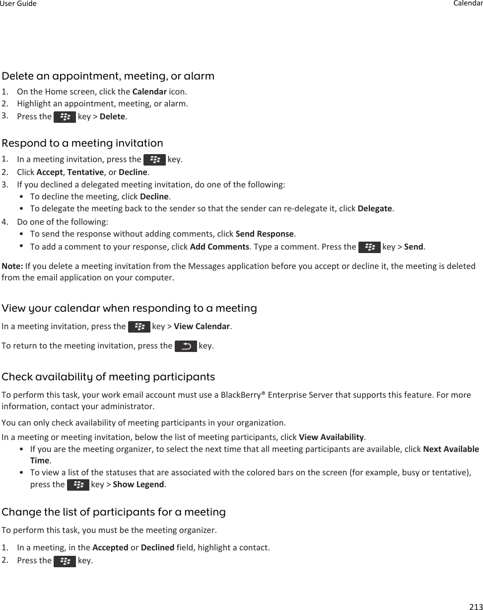 Delete an appointment, meeting, or alarm1. On the Home screen, click the Calendar icon.2. Highlight an appointment, meeting, or alarm.3. Press the   key &gt; Delete.Respond to a meeting invitation1. In a meeting invitation, press the   key.2. Click Accept, Tentative, or Decline.3. If you declined a delegated meeting invitation, do one of the following:• To decline the meeting, click Decline.• To delegate the meeting back to the sender so that the sender can re-delegate it, click Delegate.4. Do one of the following:• To send the response without adding comments, click Send Response.•To add a comment to your response, click Add Comments. Type a comment. Press the   key &gt; Send.Note: If you delete a meeting invitation from the Messages application before you accept or decline it, the meeting is deleted from the email application on your computer.View your calendar when responding to a meetingIn a meeting invitation, press the   key &gt; View Calendar.To return to the meeting invitation, press the   key.Check availability of meeting participantsTo perform this task, your work email account must use a BlackBerry® Enterprise Server that supports this feature. For more information, contact your administrator.You can only check availability of meeting participants in your organization.In a meeting or meeting invitation, below the list of meeting participants, click View Availability.• If you are the meeting organizer, to select the next time that all meeting participants are available, click Next Available Time.• To view a list of the statuses that are associated with the colored bars on the screen (for example, busy or tentative), press the   key &gt; Show Legend.Change the list of participants for a meetingTo perform this task, you must be the meeting organizer.1. In a meeting, in the Accepted or Declined field, highlight a contact.2. Press the   key.User Guide Calendar213