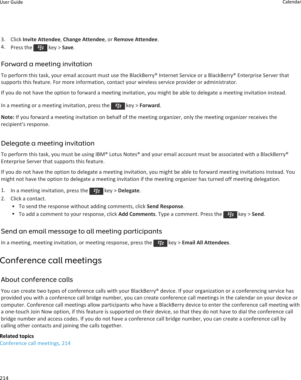 3. Click Invite Attendee, Change Attendee, or Remove Attendee.4. Press the   key &gt; Save.Forward a meeting invitationTo perform this task, your email account must use the BlackBerry® Internet Service or a BlackBerry® Enterprise Server that supports this feature. For more information, contact your wireless service provider or administrator.If you do not have the option to forward a meeting invitation, you might be able to delegate a meeting invitation instead.In a meeting or a meeting invitation, press the   key &gt; Forward.Note: If you forward a meeting invitation on behalf of the meeting organizer, only the meeting organizer receives the recipient&apos;s response.Delegate a meeting invitationTo perform this task, you must be using IBM® Lotus Notes® and your email account must be associated with a BlackBerry® Enterprise Server that supports this feature.If you do not have the option to delegate a meeting invitation, you might be able to forward meeting invitations instead. You might not have the option to delegate a meeting invitation if the meeting organizer has turned off meeting delegation.1. In a meeting invitation, press the   key &gt; Delegate.2. Click a contact.• To send the response without adding comments, click Send Response.•To add a comment to your response, click Add Comments. Type a comment. Press the   key &gt; Send.Send an email message to all meeting participantsIn a meeting, meeting invitation, or meeting response, press the   key &gt; Email All Attendees.Conference call meetingsAbout conference callsYou can create two types of conference calls with your BlackBerry® device. If your organization or a conferencing service has provided you with a conference call bridge number, you can create conference call meetings in the calendar on your device or computer. Conference call meetings allow participants who have a BlackBerry device to enter the conference call meeting with a one-touch Join Now option, if this feature is supported on their device, so that they do not have to dial the conference call bridge number and access codes. If you do not have a conference call bridge number, you can create a conference call by calling other contacts and joining the calls together.Related topicsConference call meetings, 214User Guide Calendar214