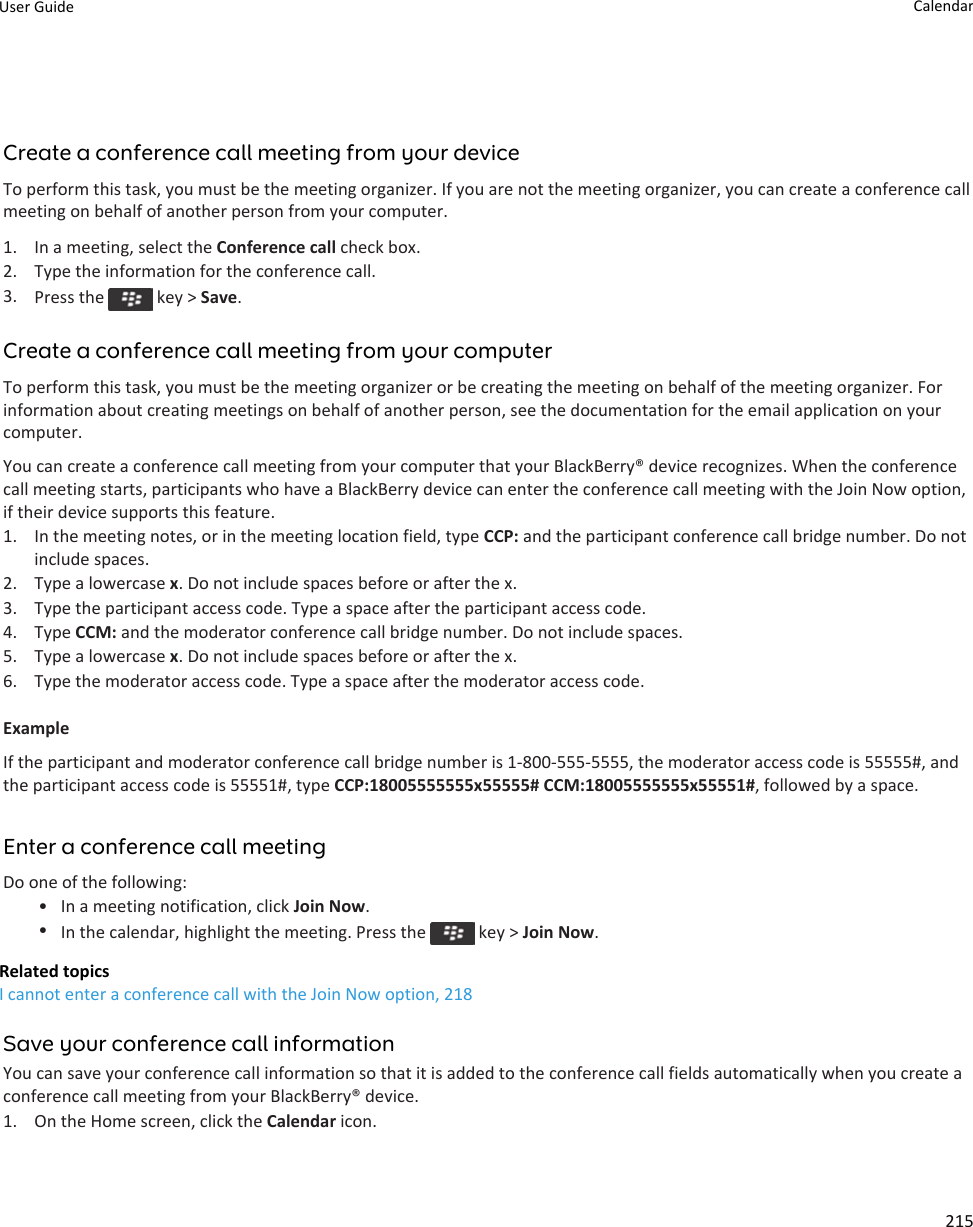 Create a conference call meeting from your deviceTo perform this task, you must be the meeting organizer. If you are not the meeting organizer, you can create a conference call meeting on behalf of another person from your computer.1. In a meeting, select the Conference call check box.2. Type the information for the conference call.3. Press the   key &gt; Save.Create a conference call meeting from your computerTo perform this task, you must be the meeting organizer or be creating the meeting on behalf of the meeting organizer. For information about creating meetings on behalf of another person, see the documentation for the email application on your computer.You can create a conference call meeting from your computer that your BlackBerry® device recognizes. When the conference call meeting starts, participants who have a BlackBerry device can enter the conference call meeting with the Join Now option, if their device supports this feature.1. In the meeting notes, or in the meeting location field, type CCP: and the participant conference call bridge number. Do not include spaces.2. Type a lowercase x. Do not include spaces before or after the x.3. Type the participant access code. Type a space after the participant access code.4. Type CCM: and the moderator conference call bridge number. Do not include spaces.5. Type a lowercase x. Do not include spaces before or after the x.6. Type the moderator access code. Type a space after the moderator access code.ExampleIf the participant and moderator conference call bridge number is 1-800-555-5555, the moderator access code is 55555#, and the participant access code is 55551#, type CCP:18005555555x55555# CCM:18005555555x55551#, followed by a space.Enter a conference call meetingDo one of the following:• In a meeting notification, click Join Now.•In the calendar, highlight the meeting. Press the   key &gt; Join Now.Related topicsI cannot enter a conference call with the Join Now option, 218Save your conference call informationYou can save your conference call information so that it is added to the conference call fields automatically when you create a conference call meeting from your BlackBerry® device.1. On the Home screen, click the Calendar icon.User Guide Calendar215