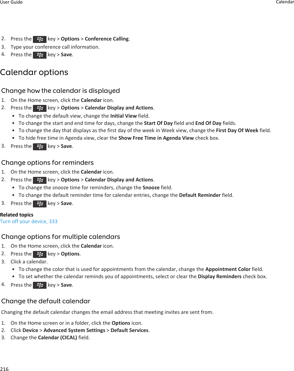 2. Press the   key &gt; Options &gt; Conference Calling.3. Type your conference call information.4. Press the   key &gt; Save.Calendar optionsChange how the calendar is displayed1. On the Home screen, click the Calendar icon.2. Press the   key &gt; Options &gt; Calendar Display and Actions.• To change the default view, change the Initial View field.• To change the start and end time for days, change the Start Of Day field and End Of Day fields.• To change the day that displays as the first day of the week in Week view, change the First Day Of Week field.• To hide free time in Agenda view, clear the Show Free Time in Agenda View check box.3. Press the   key &gt; Save.Change options for reminders1. On the Home screen, click the Calendar icon.2. Press the   key &gt; Options &gt; Calendar Display and Actions.• To change the snooze time for reminders, change the Snooze field.• To change the default reminder time for calendar entries, change the Default Reminder field.3. Press the   key &gt; Save.Related topicsTurn off your device, 333Change options for multiple calendars1. On the Home screen, click the Calendar icon.2. Press the   key &gt; Options.3. Click a calendar.• To change the color that is used for appointments from the calendar, change the Appointment Color field.• To set whether the calendar reminds you of appointments, select or clear the Display Reminders check box.4. Press the   key &gt; Save.Change the default calendarChanging the default calendar changes the email address that meeting invites are sent from.1. On the Home screen or in a folder, click the Options icon.2. Click Device &gt; Advanced System Settings &gt; Default Services.3. Change the Calendar (CICAL) field.User Guide Calendar216