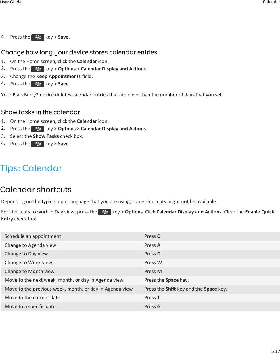 4. Press the   key &gt; Save.Change how long your device stores calendar entries1. On the Home screen, click the Calendar icon.2. Press the   key &gt; Options &gt; Calendar Display and Actions.3. Change the Keep Appointments field.4. Press the   key &gt; Save.Your BlackBerry® device deletes calendar entries that are older than the number of days that you set.Show tasks in the calendar1. On the Home screen, click the Calendar icon.2. Press the   key &gt; Options &gt; Calendar Display and Actions.3. Select the Show Tasks check box.4. Press the   key &gt; Save.Tips: CalendarCalendar shortcutsDepending on the typing input language that you are using, some shortcuts might not be available.For shortcuts to work in Day view, press the   key &gt; Options. Click Calendar Display and Actions. Clear the Enable Quick Entry check box.Schedule an appointment Press CChange to Agenda view Press AChange to Day view Press DChange to Week view Press WChange to Month view Press MMove to the next week, month, or day in Agenda view Press the Space key.Move to the previous week, month, or day in Agenda view Press the Shift key and the Space key.Move to the current date Press TMove to a specific date Press GUser Guide Calendar217