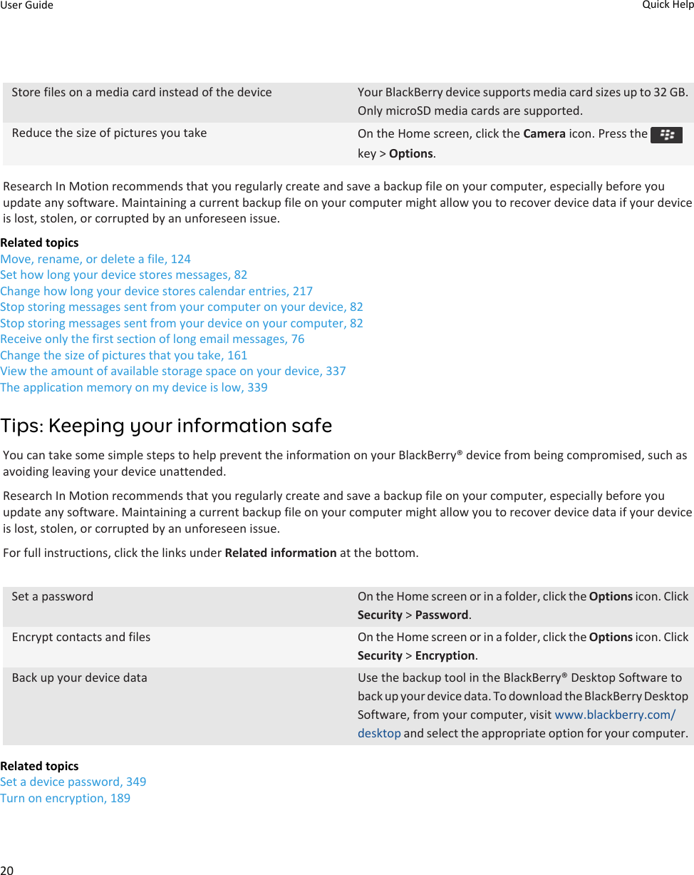 Store files on a media card instead of the device Your BlackBerry device supports media card sizes up to 32 GB. Only microSD media cards are supported.Reduce the size of pictures you take On the Home screen, click the Camera icon. Press the key &gt; Options.Research In Motion recommends that you regularly create and save a backup file on your computer, especially before you update any software. Maintaining a current backup file on your computer might allow you to recover device data if your device is lost, stolen, or corrupted by an unforeseen issue.Related topicsMove, rename, or delete a file, 124Set how long your device stores messages, 82Change how long your device stores calendar entries, 217Stop storing messages sent from your computer on your device, 82Stop storing messages sent from your device on your computer, 82Receive only the first section of long email messages, 76Change the size of pictures that you take, 161View the amount of available storage space on your device, 337The application memory on my device is low, 339Tips: Keeping your information safeYou can take some simple steps to help prevent the information on your BlackBerry® device from being compromised, such as avoiding leaving your device unattended.Research In Motion recommends that you regularly create and save a backup file on your computer, especially before you update any software. Maintaining a current backup file on your computer might allow you to recover device data if your device is lost, stolen, or corrupted by an unforeseen issue.For full instructions, click the links under Related information at the bottom.Set a password On the Home screen or in a folder, click the Options icon. Click Security &gt; Password.Encrypt contacts and files On the Home screen or in a folder, click the Options icon. Click Security &gt; Encryption.Back up your device data Use the backup tool in the BlackBerry® Desktop Software to back up your device data. To download the BlackBerry Desktop Software, from your computer, visit www.blackberry.com/desktop and select the appropriate option for your computer.Related topicsSet a device password, 349Turn on encryption, 189User Guide Quick Help20