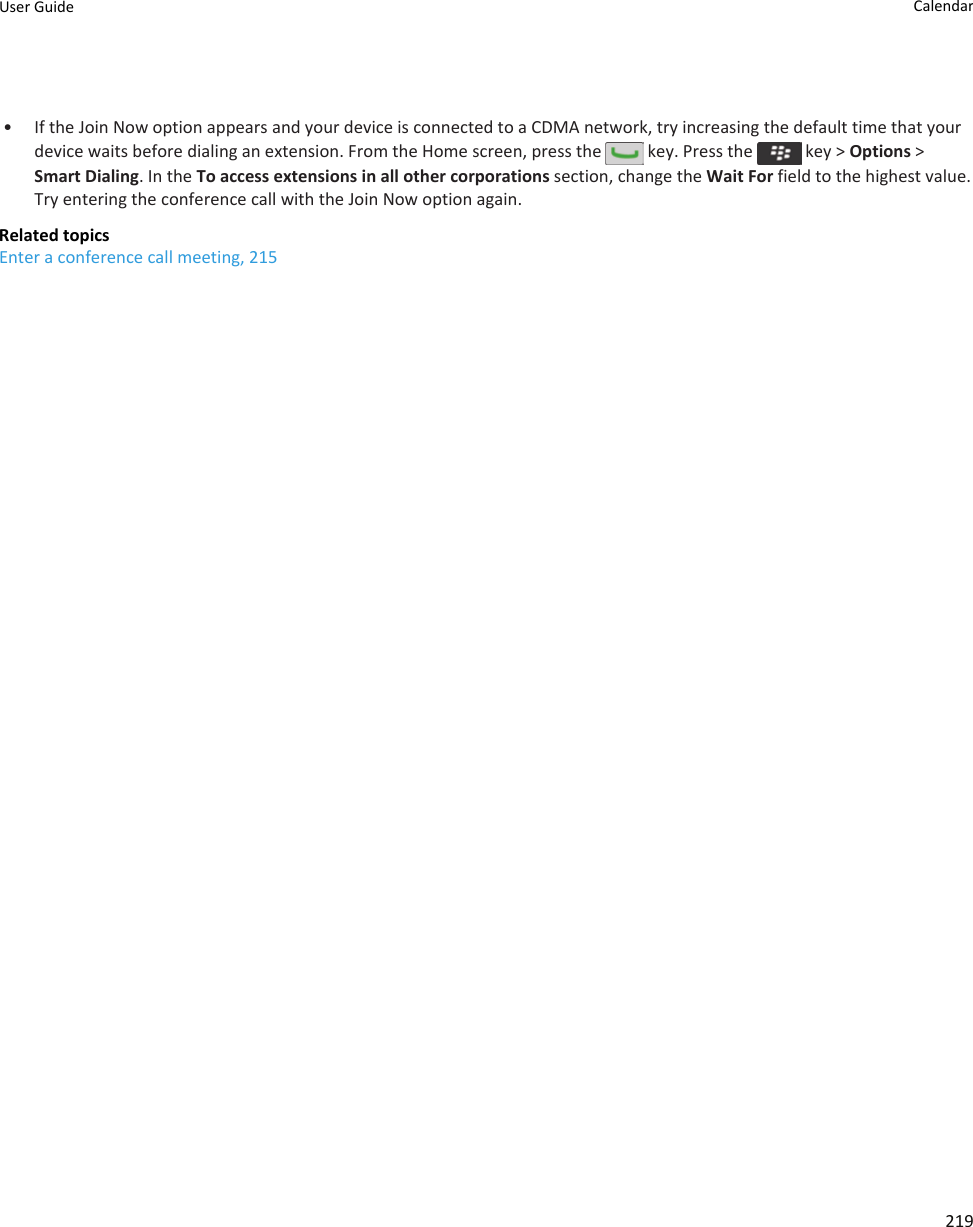 • If the Join Now option appears and your device is connected to a CDMA network, try increasing the default time that your device waits before dialing an extension. From the Home screen, press the   key. Press the   key &gt; Options &gt; Smart Dialing. In the To access extensions in all other corporations section, change the Wait For field to the highest value. Try entering the conference call with the Join Now option again.Related topicsEnter a conference call meeting, 215User Guide Calendar219