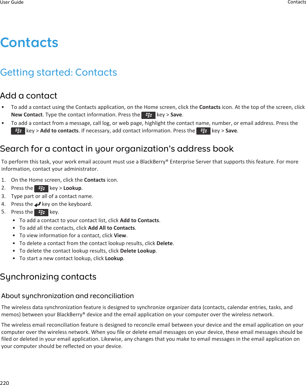 ContactsGetting started: ContactsAdd a contact• To add a contact using the Contacts application, on the Home screen, click the Contacts icon. At the top of the screen, click New Contact. Type the contact information. Press the   key &gt; Save.• To add a contact from a message, call log, or web page, highlight the contact name, number, or email address. Press the  key &gt; Add to contacts. If necessary, add contact information. Press the   key &gt; Save.Search for a contact in your organization&apos;s address bookTo perform this task, your work email account must use a BlackBerry® Enterprise Server that supports this feature. For more information, contact your administrator.1. On the Home screen, click the Contacts icon.2. Press the   key &gt; Lookup.3. Type part or all of a contact name.4. Press the   key on the keyboard.5. Press the   key.• To add a contact to your contact list, click Add to Contacts.• To add all the contacts, click Add All to Contacts.• To view information for a contact, click View.• To delete a contact from the contact lookup results, click Delete.• To delete the contact lookup results, click Delete Lookup.• To start a new contact lookup, click Lookup.Synchronizing contactsAbout synchronization and reconciliationThe wireless data synchronization feature is designed to synchronize organizer data (contacts, calendar entries, tasks, and memos) between your BlackBerry® device and the email application on your computer over the wireless network.The wireless email reconciliation feature is designed to reconcile email between your device and the email application on your computer over the wireless network. When you file or delete email messages on your device, these email messages should be filed or deleted in your email application. Likewise, any changes that you make to email messages in the email application on your computer should be reflected on your device.User Guide Contacts220