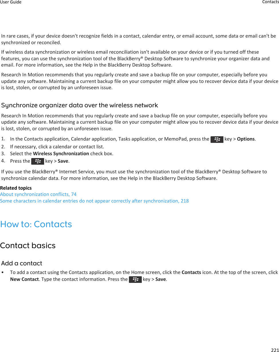 In rare cases, if your device doesn&apos;t recognize fields in a contact, calendar entry, or email account, some data or email can&apos;t be synchronized or reconciled.If wireless data synchronization or wireless email reconciliation isn&apos;t available on your device or if you turned off these features, you can use the synchronization tool of the BlackBerry® Desktop Software to synchronize your organizer data and email. For more information, see the Help in the BlackBerry Desktop Software.Research In Motion recommends that you regularly create and save a backup file on your computer, especially before you update any software. Maintaining a current backup file on your computer might allow you to recover device data if your device is lost, stolen, or corrupted by an unforeseen issue.Synchronize organizer data over the wireless networkResearch In Motion recommends that you regularly create and save a backup file on your computer, especially before you update any software. Maintaining a current backup file on your computer might allow you to recover device data if your device is lost, stolen, or corrupted by an unforeseen issue.1. In the Contacts application, Calendar application, Tasks application, or MemoPad, press the   key &gt; Options.2. If necessary, click a calendar or contact list.3. Select the Wireless Synchronization check box.4. Press the   key &gt; Save.If you use the BlackBerry® Internet Service, you must use the synchronization tool of the BlackBerry® Desktop Software to synchronize calendar data. For more information, see the Help in the BlackBerry Desktop Software.Related topicsAbout synchronization conflicts, 74Some characters in calendar entries do not appear correctly after synchronization, 218How to: ContactsContact basicsAdd a contact• To add a contact using the Contacts application, on the Home screen, click the Contacts icon. At the top of the screen, click New Contact. Type the contact information. Press the   key &gt; Save.User Guide Contacts221