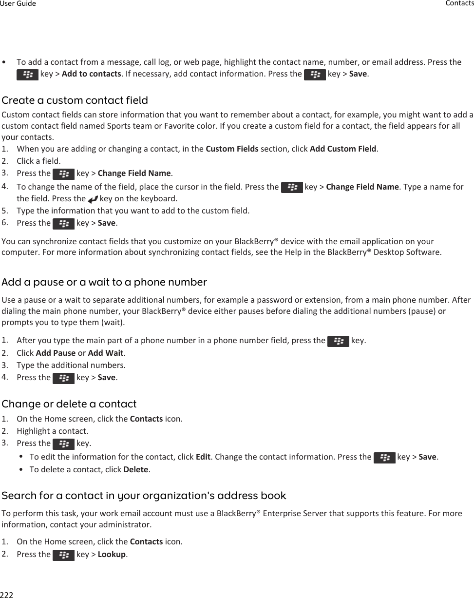 • To add a contact from a message, call log, or web page, highlight the contact name, number, or email address. Press the  key &gt; Add to contacts. If necessary, add contact information. Press the   key &gt; Save.Create a custom contact fieldCustom contact fields can store information that you want to remember about a contact, for example, you might want to add a custom contact field named Sports team or Favorite color. If you create a custom field for a contact, the field appears for all your contacts.1. When you are adding or changing a contact, in the Custom Fields section, click Add Custom Field.2. Click a field.3. Press the   key &gt; Change Field Name.4. To change the name of the field, place the cursor in the field. Press the   key &gt; Change Field Name. Type a name for the field. Press the   key on the keyboard.5. Type the information that you want to add to the custom field.6. Press the   key &gt; Save.You can synchronize contact fields that you customize on your BlackBerry® device with the email application on your computer. For more information about synchronizing contact fields, see the Help in the BlackBerry® Desktop Software.Add a pause or a wait to a phone numberUse a pause or a wait to separate additional numbers, for example a password or extension, from a main phone number. After dialing the main phone number, your BlackBerry® device either pauses before dialing the additional numbers (pause) or prompts you to type them (wait).1. After you type the main part of a phone number in a phone number field, press the   key.2. Click Add Pause or Add Wait.3. Type the additional numbers.4. Press the   key &gt; Save.Change or delete a contact1. On the Home screen, click the Contacts icon.2. Highlight a contact.3. Press the   key.•To edit the information for the contact, click Edit. Change the contact information. Press the   key &gt; Save.• To delete a contact, click Delete.Search for a contact in your organization&apos;s address bookTo perform this task, your work email account must use a BlackBerry® Enterprise Server that supports this feature. For more information, contact your administrator.1. On the Home screen, click the Contacts icon.2. Press the   key &gt; Lookup.User Guide Contacts222