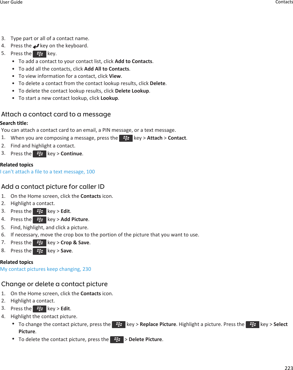 3. Type part or all of a contact name.4. Press the   key on the keyboard.5. Press the   key.• To add a contact to your contact list, click Add to Contacts.• To add all the contacts, click Add All to Contacts.• To view information for a contact, click View.• To delete a contact from the contact lookup results, click Delete.• To delete the contact lookup results, click Delete Lookup.• To start a new contact lookup, click Lookup.Attach a contact card to a messageSearch title: You can attach a contact card to an email, a PIN message, or a text message.1. When you are composing a message, press the   key &gt; Attach &gt; Contact.2. Find and highlight a contact.3. Press the   key &gt; Continue.Related topicsI can&apos;t attach a file to a text message, 100Add a contact picture for caller ID1. On the Home screen, click the Contacts icon.2. Highlight a contact.3. Press the   key &gt; Edit.4. Press the   key &gt; Add Picture.5. Find, highlight, and click a picture.6. If necessary, move the crop box to the portion of the picture that you want to use.7. Press the   key &gt; Crop &amp; Save.8. Press the   key &gt; Save.Related topicsMy contact pictures keep changing, 230Change or delete a contact picture1. On the Home screen, click the Contacts icon.2. Highlight a contact.3. Press the   key &gt; Edit.4. Highlight the contact picture.•To change the contact picture, press the   key &gt; Replace Picture. Highlight a picture. Press the   key &gt; Select Picture.•To delete the contact picture, press the   &gt; Delete Picture.User Guide Contacts223