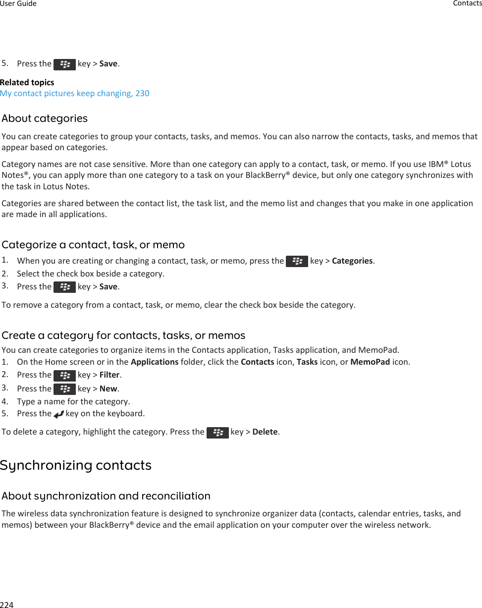 5. Press the   key &gt; Save.Related topicsMy contact pictures keep changing, 230About categoriesYou can create categories to group your contacts, tasks, and memos. You can also narrow the contacts, tasks, and memos that appear based on categories.Category names are not case sensitive. More than one category can apply to a contact, task, or memo. If you use IBM® Lotus Notes®, you can apply more than one category to a task on your BlackBerry® device, but only one category synchronizes with the task in Lotus Notes.Categories are shared between the contact list, the task list, and the memo list and changes that you make in one application are made in all applications.Categorize a contact, task, or memo1. When you are creating or changing a contact, task, or memo, press the   key &gt; Categories.2. Select the check box beside a category.3. Press the   key &gt; Save.To remove a category from a contact, task, or memo, clear the check box beside the category.Create a category for contacts, tasks, or memosYou can create categories to organize items in the Contacts application, Tasks application, and MemoPad.1. On the Home screen or in the Applications folder, click the Contacts icon, Tasks icon, or MemoPad icon.2. Press the   key &gt; Filter.3. Press the   key &gt; New.4. Type a name for the category.5. Press the   key on the keyboard.To delete a category, highlight the category. Press the   key &gt; Delete.Synchronizing contactsAbout synchronization and reconciliationThe wireless data synchronization feature is designed to synchronize organizer data (contacts, calendar entries, tasks, and memos) between your BlackBerry® device and the email application on your computer over the wireless network.User Guide Contacts224