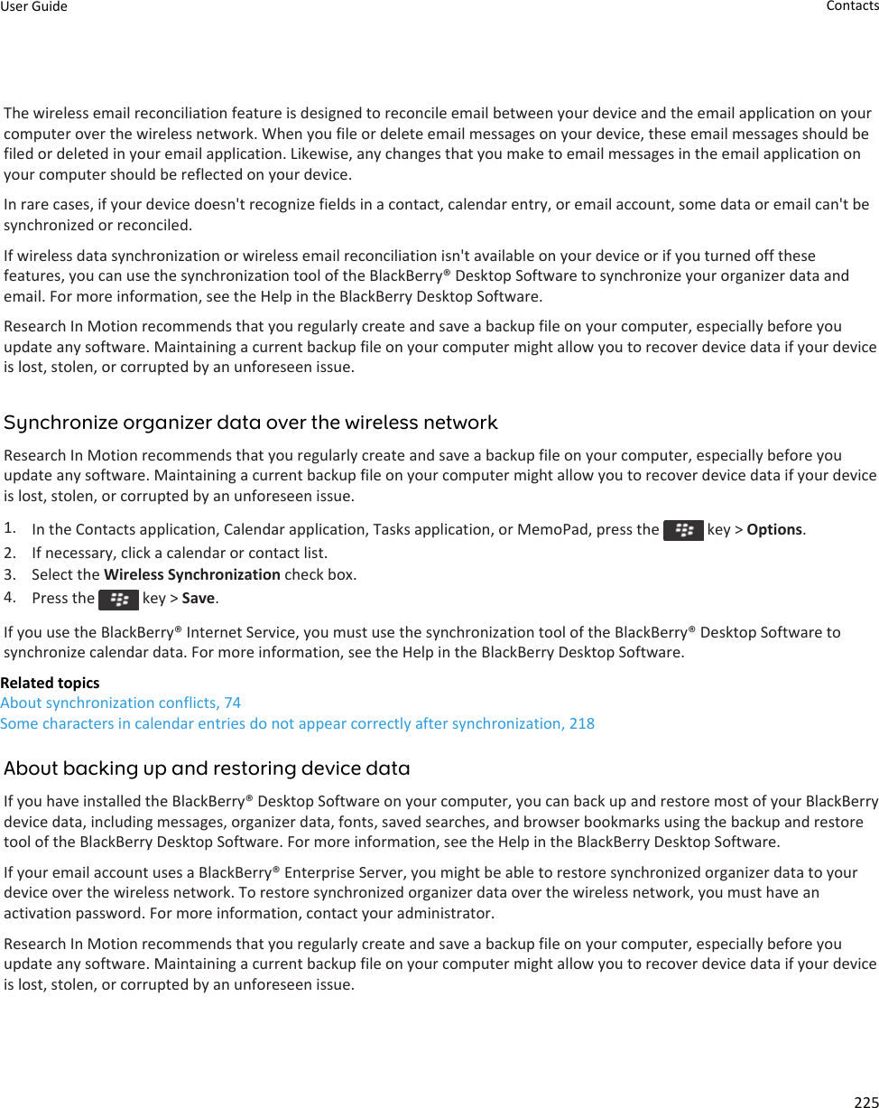 The wireless email reconciliation feature is designed to reconcile email between your device and the email application on your computer over the wireless network. When you file or delete email messages on your device, these email messages should be filed or deleted in your email application. Likewise, any changes that you make to email messages in the email application on your computer should be reflected on your device.In rare cases, if your device doesn&apos;t recognize fields in a contact, calendar entry, or email account, some data or email can&apos;t be synchronized or reconciled.If wireless data synchronization or wireless email reconciliation isn&apos;t available on your device or if you turned off these features, you can use the synchronization tool of the BlackBerry® Desktop Software to synchronize your organizer data and email. For more information, see the Help in the BlackBerry Desktop Software.Research In Motion recommends that you regularly create and save a backup file on your computer, especially before you update any software. Maintaining a current backup file on your computer might allow you to recover device data if your device is lost, stolen, or corrupted by an unforeseen issue.Synchronize organizer data over the wireless networkResearch In Motion recommends that you regularly create and save a backup file on your computer, especially before you update any software. Maintaining a current backup file on your computer might allow you to recover device data if your device is lost, stolen, or corrupted by an unforeseen issue.1. In the Contacts application, Calendar application, Tasks application, or MemoPad, press the   key &gt; Options.2. If necessary, click a calendar or contact list.3. Select the Wireless Synchronization check box.4. Press the   key &gt; Save.If you use the BlackBerry® Internet Service, you must use the synchronization tool of the BlackBerry® Desktop Software to synchronize calendar data. For more information, see the Help in the BlackBerry Desktop Software.Related topicsAbout synchronization conflicts, 74Some characters in calendar entries do not appear correctly after synchronization, 218About backing up and restoring device dataIf you have installed the BlackBerry® Desktop Software on your computer, you can back up and restore most of your BlackBerry device data, including messages, organizer data, fonts, saved searches, and browser bookmarks using the backup and restore tool of the BlackBerry Desktop Software. For more information, see the Help in the BlackBerry Desktop Software.If your email account uses a BlackBerry® Enterprise Server, you might be able to restore synchronized organizer data to your device over the wireless network. To restore synchronized organizer data over the wireless network, you must have an activation password. For more information, contact your administrator.Research In Motion recommends that you regularly create and save a backup file on your computer, especially before you update any software. Maintaining a current backup file on your computer might allow you to recover device data if your device is lost, stolen, or corrupted by an unforeseen issue.User Guide Contacts225