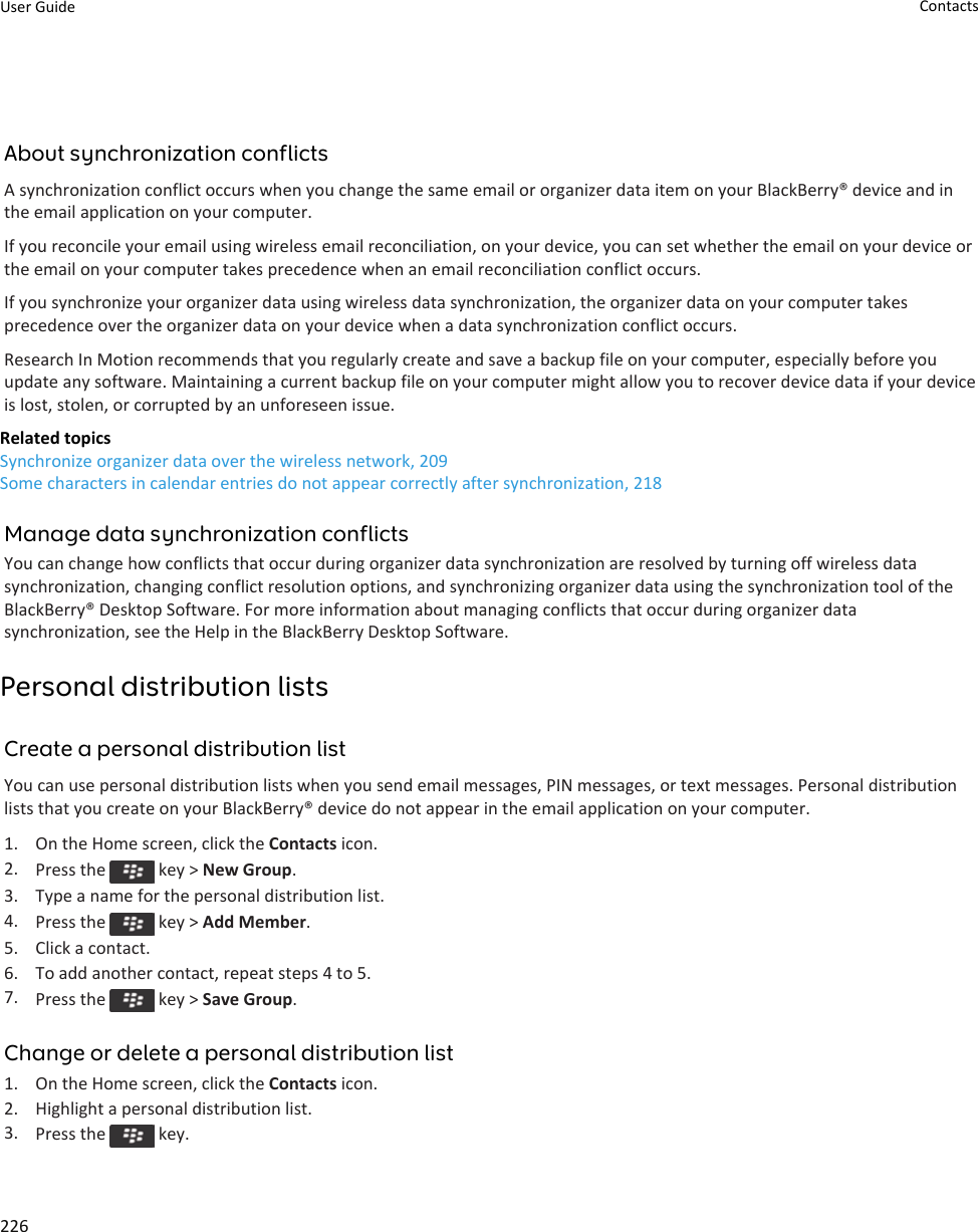 About synchronization conflictsA synchronization conflict occurs when you change the same email or organizer data item on your BlackBerry® device and in the email application on your computer.If you reconcile your email using wireless email reconciliation, on your device, you can set whether the email on your device or the email on your computer takes precedence when an email reconciliation conflict occurs.If you synchronize your organizer data using wireless data synchronization, the organizer data on your computer takes precedence over the organizer data on your device when a data synchronization conflict occurs.Research In Motion recommends that you regularly create and save a backup file on your computer, especially before you update any software. Maintaining a current backup file on your computer might allow you to recover device data if your device is lost, stolen, or corrupted by an unforeseen issue.Related topicsSynchronize organizer data over the wireless network, 209Some characters in calendar entries do not appear correctly after synchronization, 218Manage data synchronization conflictsYou can change how conflicts that occur during organizer data synchronization are resolved by turning off wireless data synchronization, changing conflict resolution options, and synchronizing organizer data using the synchronization tool of the BlackBerry® Desktop Software. For more information about managing conflicts that occur during organizer data synchronization, see the Help in the BlackBerry Desktop Software.Personal distribution listsCreate a personal distribution listYou can use personal distribution lists when you send email messages, PIN messages, or text messages. Personal distribution lists that you create on your BlackBerry® device do not appear in the email application on your computer.1. On the Home screen, click the Contacts icon.2. Press the   key &gt; New Group.3. Type a name for the personal distribution list.4. Press the   key &gt; Add Member.5. Click a contact.6. To add another contact, repeat steps 4 to 5.7. Press the   key &gt; Save Group.Change or delete a personal distribution list1. On the Home screen, click the Contacts icon.2. Highlight a personal distribution list.3. Press the   key.User Guide Contacts226