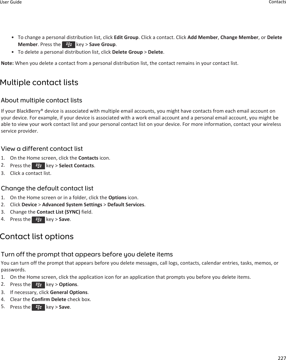 • To change a personal distribution list, click Edit Group. Click a contact. Click Add Member, Change Member, or Delete Member. Press the   key &gt; Save Group.• To delete a personal distribution list, click Delete Group &gt; Delete.Note: When you delete a contact from a personal distribution list, the contact remains in your contact list.Multiple contact listsAbout multiple contact listsIf your BlackBerry® device is associated with multiple email accounts, you might have contacts from each email account on your device. For example, if your device is associated with a work email account and a personal email account, you might be able to view your work contact list and your personal contact list on your device. For more information, contact your wireless service provider.View a different contact list1. On the Home screen, click the Contacts icon.2. Press the   key &gt; Select Contacts.3. Click a contact list.Change the default contact list1. On the Home screen or in a folder, click the Options icon.2. Click Device &gt; Advanced System Settings &gt; Default Services.3. Change the Contact List (SYNC) field.4. Press the   key &gt; Save.Contact list optionsTurn off the prompt that appears before you delete itemsYou can turn off the prompt that appears before you delete messages, call logs, contacts, calendar entries, tasks, memos, or passwords.1. On the Home screen, click the application icon for an application that prompts you before you delete items.2. Press the   key &gt; Options.3. If necessary, click General Options.4. Clear the Confirm Delete check box.5. Press the   key &gt; Save.User Guide Contacts227