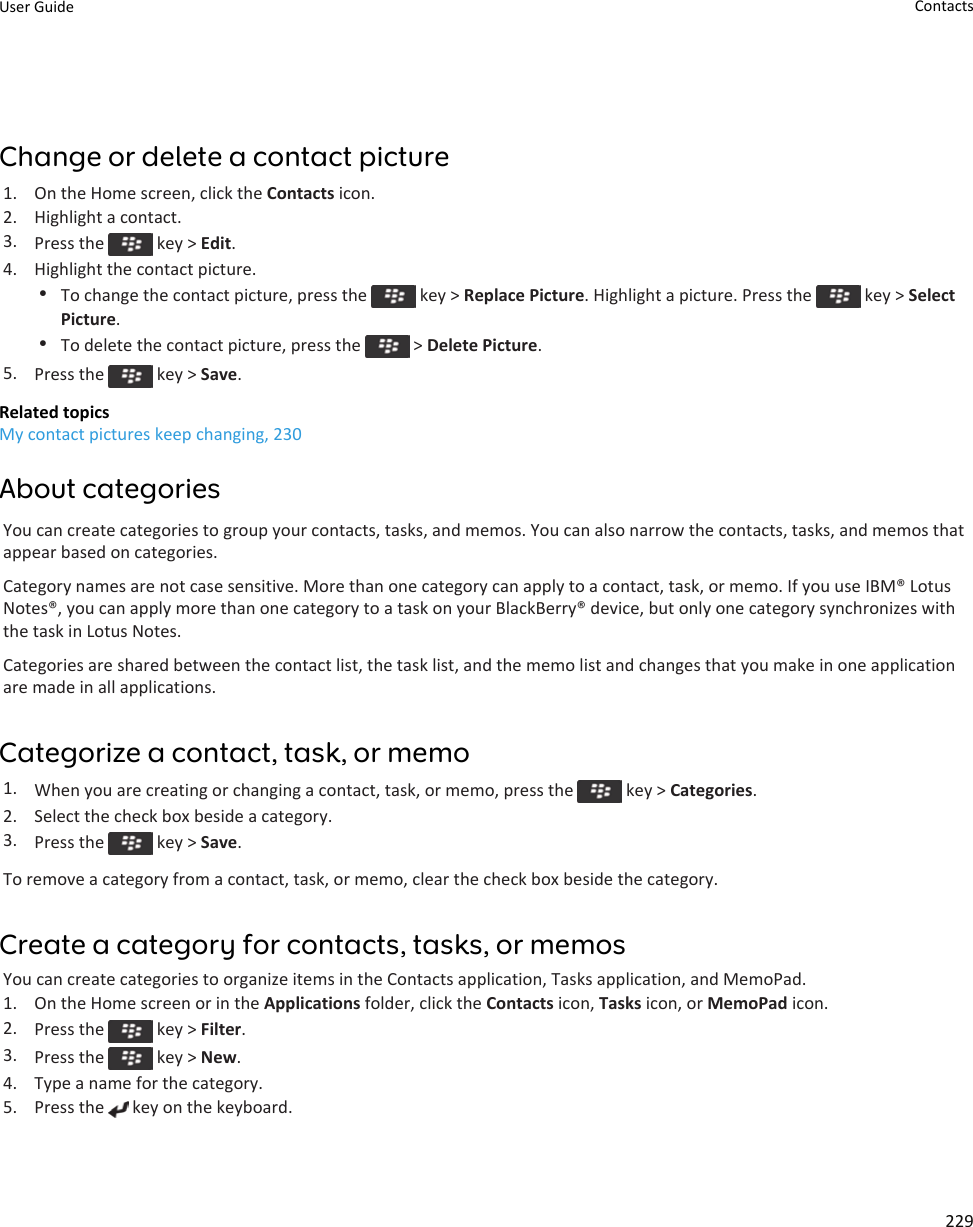 Change or delete a contact picture1. On the Home screen, click the Contacts icon.2. Highlight a contact.3. Press the   key &gt; Edit.4. Highlight the contact picture.•To change the contact picture, press the   key &gt; Replace Picture. Highlight a picture. Press the   key &gt; Select Picture.•To delete the contact picture, press the   &gt; Delete Picture.5. Press the   key &gt; Save.Related topicsMy contact pictures keep changing, 230About categoriesYou can create categories to group your contacts, tasks, and memos. You can also narrow the contacts, tasks, and memos that appear based on categories.Category names are not case sensitive. More than one category can apply to a contact, task, or memo. If you use IBM® Lotus Notes®, you can apply more than one category to a task on your BlackBerry® device, but only one category synchronizes with the task in Lotus Notes.Categories are shared between the contact list, the task list, and the memo list and changes that you make in one application are made in all applications.Categorize a contact, task, or memo1. When you are creating or changing a contact, task, or memo, press the   key &gt; Categories.2. Select the check box beside a category.3. Press the   key &gt; Save.To remove a category from a contact, task, or memo, clear the check box beside the category.Create a category for contacts, tasks, or memosYou can create categories to organize items in the Contacts application, Tasks application, and MemoPad.1. On the Home screen or in the Applications folder, click the Contacts icon, Tasks icon, or MemoPad icon.2. Press the   key &gt; Filter.3. Press the   key &gt; New.4. Type a name for the category.5. Press the   key on the keyboard.User Guide Contacts229